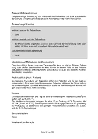 Seite 52 von 184
Arzneimittelinteraktionen
Die gleichzeitige Anwendung von Präparaten mit irritierender und stark austrocknen-
der Wirkung (sowohl Arzneimittel als auch Kosmetika) sollte vermieden werden.
Anwendungshinweise
Maßnahmen vor der Behandlung
! keine
Maßnahmen während der Behandlung
! der Patient sollte angehalten werden, sich während der Behandlung nicht über-
mäßig UV-Licht auszusetzen und ggf. Lichtschutz aufzutragen
Maßnahmen nach der Behandlung
! keine
Überdosierung / Maßnahmen bei Überdosierung
Eine übermäßige Anwendung von Tazaroten-Gel kann zu starker Rötung, Schup-
pung oder lokalen Beschwerden der Haut führen. In diesem Falle ist das Präparat
abzusetzen und lokale antientzündliche Behandlung, wie z. B. eine topische Kortikoi-
dapplikation einzuleiten.
Praktikabilität (Arzt / Patient)
Die topische Anwendung von Tazaroten ist für den Patienten und für den Arzt un-
problematisch. Eine besondere Betreuung des Patienten ist bis auf die Sicherstellung
der Anwendung der optimalen Konzentration sowie die Vermeidung von Hautreizun-
gen an gesunder Haut nicht notwendig.
Kosten
Die Medikamentenkosten pro Tag bei einer Behandlung mit Tazaroten (Zorac®
) be-
laufen sich auf 4,61 € [10]
.
Die Medikamentenkosten betragen für eine 15 g Packung 0,1% Tazaroten Gel
22,70 € (Stand Juli 2005). Das Präparat steht in Packungsgrößen von 15 g und 60 g
zur Verfügung. Es besteht nur ein geringer Preisunterschied zwischen der 0,05%-
und der 0,1%-Formulierung.
Besonderheiten
Keine
Kombinationstherapie
 