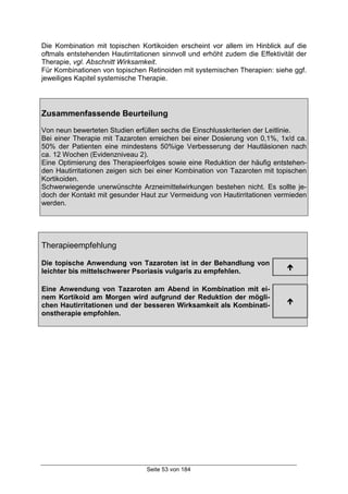 Seite 53 von 184
Die Kombination mit topischen Kortikoiden erscheint vor allem im Hinblick auf die
oftmals entstehenden Hautirritationen sinnvoll und erhöht zudem die Effektivität der
Therapie, vgl. Abschnitt Wirksamkeit.
Für Kombinationen von topischen Retinoiden mit systemischen Therapien: siehe ggf.
jeweiliges Kapitel systemische Therapie.
Zusammenfassende Beurteilung
Von neun bewerteten Studien erfüllen sechs die Einschlusskriterien der Leitlinie.
Bei einer Therapie mit Tazaroten erreichen bei einer Dosierung von 0,1%, 1x/d ca.
50% der Patienten eine mindestens 50%ige Verbesserung der Hautläsionen nach
ca. 12 Wochen (Evidenzniveau 2).
Eine Optimierung des Therapieerfolges sowie eine Reduktion der häufig entstehen-
den Hautirritationen zeigen sich bei einer Kombination von Tazaroten mit topischen
Kortikoiden.
Schwerwiegende unerwünschte Arzneimittelwirkungen bestehen nicht. Es sollte je-
doch der Kontakt mit gesunder Haut zur Vermeidung von Hautirritationen vermieden
werden.
Therapieempfehlung
Die topische Anwendung von Tazaroten ist in der Behandlung von
leichter bis mittelschwerer Psoriasis vulgaris zu empfehlen.
!
Eine Anwendung von Tazaroten am Abend in Kombination mit ei-
nem Kortikoid am Morgen wird aufgrund der Reduktion der mögli-
chen Hautirritationen und der besseren Wirksamkeit als Kombinati-
onstherapie empfohlen.
!
 