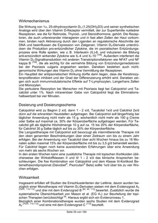 Seite 55 von 184
Wirkmechanismus
Die Wirkung von 1α, 25-dihydroxyvitamin D3 (1,25(OH)2D3) und seiner synthetischen
Analoga wird über den Vitamin D-Rezeptor vermittelt, der zur Superfamilie nukleärer
Rezeptoren, wie die für Retinoide, Thyroid-, und Steroidhormone, gehört. Die Rezep-
toren, die auch untereinander interagieren und in fast allen Zellen der Haut vorkom-
men, binden nach Aktivierung durch den Liganden an regulatorische Abschnitte der
DNA und beeinflussen die Expression von Zielgenen. Vitamin D3-Derivate unterdrü-
cken die Produktion pro-entzündlicher Zytokine, die im psoriatischen Entzündungs-
prozess eine Rolle spielen, wie z. B. Interleukin (IL)-8, und induzieren die Bildung
anti-entzündlich wirkender Zytokine wie IL-4 und IL-10 [108]
. Außerdem interferiert die
Vitamin D3-Signaltransduktion mit anderen Transkriptionsfaktoren wie NFAT und NF
kappa B [109]
, die als wichtig für die vermehrte Bildung von Entzündungsmediatoren
bei der Psoriasis vulgaris angesehen werden. Daneben bestehen auch nicht-
genomische Wirkungen des Vitamin D3 ohne Vermittlung der Rezeptoren.
Ein Hauptteil der antipsoriatischen Wirkung dürfte darin liegen, dass die Keratinozy-
tenproliferation inhibiert und der Grad der Differenzierung erhöht wird. Daneben zei-
gen sich auch immunmodulatorische Effekte auf T-Lymphozyten, Langerhans Zellen
und Monozyten.
Die perkutane Resorption bei Menschen mit Psoriasis liegt bei Calcipotriol und Ta-
calcitol unter 1%. Nach intravenöser Gabe von Calcipotriol liegt die Eliminations-
halbwertzeit bei vier Minuten.
Dosierung und Dosierungsschema
Calcipotriol wird zu Beginn 2 x/d, dann 1 - 2 x/d, Tacalcitol 1x/d und Calcitriol 2x/d
dünn auf die erkrankten Hautstellen aufgetragen. Bei Calcipotriol soll längerfristig bei
täglicher Anwendung nicht mehr als 15 g, wöchentlich nicht mehr als 100 g Creme
oder Salbe auf maximal ca. 30% der Körperoberfläche aufgetragen werden. Für Ta-
calcitol gilt als tägliche Höchstmenge 10 g auf ca. 15 bis 20% der Körperoberfläche,
für Calcitriol 30 g Salbe täglich auf bis zu 35% der Körperoberfläche.
Die Langzeittherapie mit Calcipotriol soll bevorzugt als intermittierende Therapie mit
den oben genannten Beschränkungen über einen Zeitraum von bis zu einem Jahr
erfolgen. Bei der Anwendung von Tacalcitol über acht Wochen hinaus bis zu 18 Mo-
naten sollen maximal 15% der Körperoberfläche mit bis zu 3,5 g/d behandelt werden.
Für Calcitriol liegen noch keine ausreichenden Erfahrungen über eine Anwendung
von mehr als sechs Wochen vor.
In den ersten Wochen kann eine zusätzliche Therapie mit topischen Kortikoiden übli-
cherweise der Wirkstoffklassen II und III 1 - 2 x/d das klinische Ansprechen be-
schleunigen. Die fixe Kombination von Calcipotriol und dem Klasse III-Kortikoid Be-
tamethasondipropionat (Daivobet®
, Psorcutan®
Beta) sollte 1x/d über bis zu vier Wo-
chen erfolgen.
Wirksamkeit
Insgesamt erfüllen elf Studien die Einschlusskriterien der Leitlinie, davon wurden be-
züglich einer Monotherapie mit Vitamin D3-Derivaten sieben mit dem Evidenzgrad A2
[78-81, 110-112]
und drei mit dem Evidenzgrad B [62, 65, 113]
bewertet. Zusätzlich wurde die
systematische Übersichtsarbeit von Mason et al. (EG A1) zur Beurteilung der topi-
schen Therapien berücksichtigt [9]
. Hieraus ergibt sich ein Evidenzniveau 1.
Bezüglich einer Kombinationstherapie wurden sechs Studien mit dem Evidenzgrad
A2
[79-81, 110-112]
und eine mit dem Evidenzgrad C [114]
beurteilt.
 