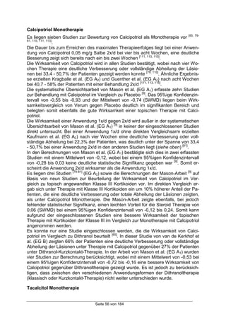 Seite 56 von 184
Calcipotriol Monotherapie
Es liegen sieben Studien zur Bewertung von Calcipotriol als Monotherapie vor [65, 79-
81, 110, 111, 113]
.
Die Dauer bis zum Erreichen des maximalen Therapieerfolges liegt bei einer Anwen-
dung von Calcipotriol 0,05 mg/g Salbe 2x/d bei vier bis acht Wochen, eine deutliche
Besserung zeigt sich bereits nach ein bis zwei Wochen [111, 113, 115]
.
Die Wirksamkeit von Calcipotriol wird in allen Studien bestätigt, wobei nach vier Wo-
chen Therapie eine deutliche Verbesserung oder vollständige Abheilung der Läsio-
nen bei 33,4 - 50,7% der Patienten gezeigt werden konnte [79, 110]
. Ähnliche Ergebnis-
se erzielten Kragballe et al. (EG A2) und Guenther et al. (EG A2) nach acht Wochen
bei 40,7 - 58% der Patienten mit einer Behandlung 2x/d [111, 113, 115]
.
Die systematische Übersichtsarbeit von Mason et al. (EG A1) erfasste zehn Studien
zur Behandlung mit Calcipotriol im Vergleich zu Placebo [9]
. Das 95%ige Konfidenzin-
tervall von -0,55 bis -0,93 und der Mittelwert von -0,74 (SWMD) liegen beim Wirk-
samkeitsvergleich von Verum gegen Placebo deutlich im signifikanten Bereich und
belegten somit ebenfalls die gute Wirksamkeit einer topischen Therapie mit Calci-
potriol.
Die Wirksamkeit einer Anwendung 1x/d gegen 2x/d wird außer in der systematischen
Übersichtsarbeit von Mason et al. (EG A1) [9]
in keiner der eingeschlossenen Studien
direkt untersucht. Bei einer Anwendung 1x/d ohne direkten Vergleichsarm erzielten
Kaufmann et al. (EG A2) nach vier Wochen eine deutliche Verbesserung oder voll-
ständige Abheilung bei 22,3% der Patienten, was deutlich unter der Spanne von 33,4
- 50,7% bei einer Anwendung 2x/d in den anderen Studien liegt (siehe oben) [81]
.
In den Berechnungen von Mason et al. (EG A1) bestätigte sich dies in zwei erfassten
Studien mit einem Mittelwert von -0,12, wobei bei einem 95%igen Konfidenzintervall
von -0,28 bis 0,03 keine deutliche statistische Signifikanz gegeben war [9]
. Somit er-
scheint die Anwendung 2x/d wirksamer als die Anwendung 1x/d.
Es liegen drei Studien [79-81]
(EG A2) sowie die Berechnungen der Mason-Arbeit [9]
auf
Basis von neun Studien zur Beurteilung der Wirksamkeit von Calcipotriol im Ver-
gleich zu topisch angewandten Klasse III Kortikoiden vor. Im direkten Vergleich er-
gab sich unter Therapie mit Klasse III Kortikoiden ein um 10% höherer Anteil der Pa-
tienten, die eine deutliche Verbesserung oder totale Abheilung der Läsionen zeigten,
als unter Calcipotriol Monotherapie. Die Mason-Arbeit zeigte ebenfalls, bei jedoch
fehlender statistischer Signifikanz, einen leichten Vorteil für die Steroid Therapie von
0,06 (SWMD) bei einem 95%igen Konfidenzintervall von -0,12 bis 0,24. Somit kann
aufgrund der eingeschlossenen Studien eine bessere Wirksamkeit der topischen
Therapie mit Kortikoiden der Klasse III im Vergleich zur Monotherapie mit Calcipotriol
angenommen werden.
Es konnte nur eine Studie eingeschlossen werden, die die Wirksamkeit von Calci-
potriol im Vergleich zu Dithranol beurteilt [65]
. In dieser Studie von van de Kerkhof et
al. (EG B) zeigten 66% der Patienten eine deutliche Verbesserung oder vollständige
Abheilung der Läsionen unter Therapie mit Calcipotriol gegenüber 27% der Patienten
unter Dithranol-Kurzkontakt-Therapie. In der Arbeit von Mason et al. (EG A1) wurden
vier Studien zur Berechnung berücksichtigt, wobei mit einem Mittelwert von -0,53 bei
einem 95%igen Konfidenzintervall von -0,72 bis -0,16 eine bessere Wirksamkeit von
Calcipotriol gegenüber Dithranoltherapie gezeigt wurde. Es ist jedoch zu berücksich-
tigen, dass zwischen den verschiedenen Anwendungsformen der Dithranoltherapie
(klassisch oder Kurzkontakt-Therapie) nicht weiter unterschieden wurde.
Tacalcitol Monotherapie
 