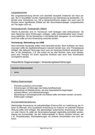Seite 58 von 184
Langzeitsicherheit
Bei Langzeitanwendung können sich ebenfalls reversible Irritationen der Haut zei-
gen. Nur in Einzelfällen wurden Hyperkalzämien bei Überdosierung beobachtet. Un-
terhalb einer Höchstdosis von 100 g Calcipotriol/Woche zeigten sich auch nach 52
Wochen keine signifikanten Effekte auf den Serumkalziumspiegel. Langzeitstudien
am Tier liegen nicht vor.
Schwangerschaft / Teratogenität / Stillzeit
Vitamin D3-Derivate sind im Tierversuch nicht teratogen oder embryotoxisch. Da
beim Menschen keine Erfahrungen vorliegen, sollte sicherheitshalber keine Anwen-
dung stattfinden. Ob die Substanzen in die Muttermilch übergehen, ist nicht bekannt.
Auch hier sollte auf eine Anwendung verzichtet werden.
Vermeidung / Behandlung von UAW
Nicht erkrankte Hautareale sollten nicht behandelt werden. Beim Auftreten von Haut-
reizungen sollte die Applikationsfrequenz reduziert werden bzw. eine Therapiepause
erfolgen. Bei stärkeren Reizungen kann auch ein topisches Kortikoid verwendet wer-
den. In der Initialphase, z. B. den ersten ein bis zwei Wochen, kann auch überlap-
pend eine Therapie mit einem topisches Kortikoid oder einer fixen Kombination
durchgeführt werden.
Wesentliche Gegenanzeigen / Anwendungsbeschränkungen
Absolute Gegenanzeigen
! keine
Relative Gegenanzeigen
- Psoriasis pustulosa und punctata
- Erkrankungen mit Störungen des Kalziumstoffwechsels
- Behandlung mit Medikamenten, die eine Hyperkalzämie begünstigen
- schwere Nieren- und Lebererkrankungen
- Behandlung in Schwangerschaft und Stillzeit sollte vermieden werden, da keine
Erfahrungen vorliegen
Arzneimittelinteraktionen
Gleichzeitige Anwendung mit salicylathaltigen Externa führt zur Inaktivierung der Vi-
tamin D3-Derivate. Eine zusätzliche Anwendung von Externa mit potentiell irritativer
Wirkung sollte nicht erfolgen. Bei gleichzeitiger systemischer Anwendung mit Kalzi-
um oder Vitamin D3 sollte der Serumkalziumspiegel regelmäßig kontrolliert werden,
ebenso bei Arzneimitteln, die den Kalziumspiegel im Serum erhöhen können, wie
z. B. Thiaziddiuretika. Wechselwirkungen mit anderen Arzneimitteln sind nicht be-
kannt.
 