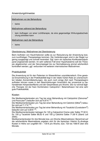 Seite 59 von 184
Anwendungshinweise
Maßnahmen vor der Behandlung
! keine
Maßnahmen während der Behandlung
! kein Auftragen vor einer Lichttherapie, da eine gegenseitige Wirkungsabschwä-
chung eintreten kann
Maßnahmen nach der Behandlung
! keine
Überdosierung / Maßnahmen bei Überdosierung
Beim Auftreten von Hautirritationen sollte es zur Reduzierung der Anwendung bzw.
zum kurzfristigen Therapiestopp kommen. Die Veränderungen sind in der Regel nur
gering ausgeprägt und schnell reversibel. Ggf. kann ein topisches Kortikosteroidprä-
parat angewendet werden. Im sehr seltenen Fall einer Hyperkalzämie soll die Thera-
pie abgebrochen und der Serumspiegel bis zur Normalisierung einmal wöchentlich
kontrolliert werden, ggf. verbunden mit weiteren internistischen Maßnahmen.
Praktikabilität
Die Anwendung ist für den Patienten im Wesentlichen unproblematisch. Eine gewis-
se Einschränkung in der Praktikabilität liegt in der relativ hohen Rate an unerwünsch-
ten lokalen Arzneimittelwirkungen, die auch noch einige Zeit nach Therapiebeginn
auftreten können sowie in den Beschränkungen hinsichtlich der prozentual zu be-
handelnden Körperoberfläche und der Gesamtdosis pro Woche. Die nur einmal tägli-
che Therapie mit der fixen Kombination Calcipotriol / Betamethason hat eine sehr
gute Praktikabilität.
Kosten
Die Medikamentenkosten pro Tag bei einer Behandlung mit Calcipotriol (Daivonex®
und Psorcutan®
) belaufen sich auf 4,87 € [10]
.
Die Medikamentenkosten pro Tag bei einer Behandlung mit Calcitriol (Silkis®
) belau-
fen sich auf 7,17 € [10]
.
Die Medikamentenkosten pro Tag bei einer Behandlung mit Tacalcitol (Curatoderm®
)
belaufen sich auf 3,58 € [10]
.
Die Medikamentenkosten betragen für 120 g Calcipotriol Creme oder Salbe 77,92 €,
für 100 g Tacalcitol Salbe 86,63 € und 100 g Calcitriol Salbe 71,69 € (Stand Juli
2005).
Medikamentenkosten für drei Monate bzw. pro Woche (Maximaldosis): Berechnet auf
die wöchentliche Maximaldosis ergeben sich für die topischen Vitamin D3-Analoga
Kosten in Höhe von ungefähr 60 – 130 € pro Woche, bzw. 720 bis 1560 € über drei
Monate.
 