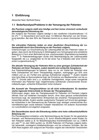 Seite 6 von 184
1 Einführung
Alexander Nast, Berthold Rzany
1.1 Bedarfsanalyse/Probleme in der Versorgung der Patienten
Die Psoriasis vulgaris stellt eine häufige und fast immer chronisch verlaufende
dermatologische Erkrankung dar.
Die Inzidenz der Psoriasis vulgaris beträgt in den westlichen Industrienationen 1,5
bis 2% [1]
. In Deutschland sind somit etwa 1,6 Millionen Menschen von der Erkran-
kung betroffen. Bei über 90% der Patienten kommt es zu einem chronischen Verlauf
[1]
.
Die erkrankten Patienten leiden an einer deutlichen Einschränkung der Le-
bensqualität durch ihre Erkrankung an der Psoriasis vulgaris.
Untersuchungen zur Einschränkung der Lebensqualität bei den Patienten haben er-
geben, dass durch die Erkrankung in Abhängigkeit vom Schweregrad eine erhebliche
Belastung in Form einer Behinderung bzw. psychosozialen Stigmatisierung bestehen
kann [2]
. In Patientenbefragungen wurde eine Beeinträchtigung der Lebensqualität
festgestellt, die u.a. vergleichbar ist mit der eines Typ 2 Diabetes oder einer chroni-
schen Lungenerkrankung [3]
.
Die aktuelle Versorgung der Patienten führt zu einer geringen Zufriedenheit der
Patienten mit ihren Therapien, zudem besteht eine schlechte Compliance.
Aus Patientenbefragungen ist bekannt, dass nur ca. ein Viertel der Patienten eine
hohe Zufriedenheit mit ihrem Therapieerfolg angeben, wohingegen gut 50% eine
mittlere und ca. ein Fünftel eine geringe Zufriedenheit angeben [4]
. Zudem besteht
eine hohe Rate an Noncompliance bzgl. der Einnahme von Medikamenten von bis zu
40% [5]
. Gründe dafür sind u. a. schlechte Verträglichkeit, Angst sowie mangelnde
Information des Patienten bzgl. möglicherweise auftretender unerwünschter Arznei-
mittelwirkungen, schlechte Wirksamkeit, hoher Aufwand.
Die Auswahl der Therapieverfahren ist oft nicht evidenzbasiert. Es bestehen
starke regionale Unterschiede im Einsatz der Therapieoptionen.
Erfahrungen zeigen, dass die Therapieauswahl für Patienten mit Psoriasis vulgaris
oftmals noch auf tradierten Konzepten beruht, ohne dass genaue evidenzbasierte
Kenntnisse bzgl. der tatsächlichen Wirksamkeit der einzelnen Therapieoptionen be-
rücksichtigt werden. Zudem werden systemische Therapien auf Grund des gesteiger-
ten Aufwandes in der Überwachung der Patienten bzgl. etwaiger unerwünschter Arz-
neimittelwirkungen sowie teilweise multipler Interaktionen mit anderen Arzneimitteln
nur zurückhaltend und zögerlich eingesetzt.
Die Gesamtkosten durch die Erkrankung stellen eine hohe volkswirtschaftliche
Belastung dar.
Pro Psoriasispatient entstehen unter Berücksichtigung der Kosten für die gesetzliche
Kranken- und Rentenversicherung (z. B. durch Arbeitsunfähigkeit) sowie Kosten für
den Patienten selbst (z. B. für Basistherapeutika) Krankheitskosten von ca. 2.866 €
pro Jahr [6]
. Im Jahr 2002 wurden ca. 20.000 Patienten mit Psoriasis vulgaris statio-
när behandelt, vorwiegend Initialbehandlungen und bei schweren Schüben. Bei der
AOK West ergaben sich aufgrund der Psoriasis vulgaris bei männlichen Versicherten
 