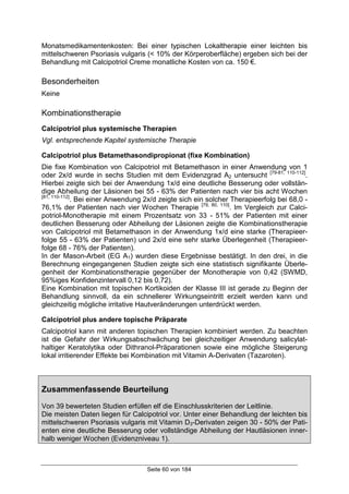 Seite 60 von 184
Monatsmedikamentenkosten: Bei einer typischen Lokaltherapie einer leichten bis
mittelschweren Psoriasis vulgaris (< 10% der Körperoberfläche) ergeben sich bei der
Behandlung mit Calcipotriol Creme monatliche Kosten von ca. 150 €.
Besonderheiten
Keine
Kombinationstherapie
Calcipotriol plus systemische Therapien
Vgl. entsprechende Kapitel systemische Therapie
Calcipotriol plus Betamethasondipropionat (fixe Kombination)
Die fixe Kombination von Calcipotriol mit Betamethason in einer Anwendung von 1
oder 2x/d wurde in sechs Studien mit dem Evidenzgrad A2 untersucht [79-81, 110-112]
.
Hierbei zeigte sich bei der Anwendung 1x/d eine deutliche Besserung oder vollstän-
dige Abheilung der Läsionen bei 55 - 63% der Patienten nach vier bis acht Wochen
[81, 110-112]
. Bei einer Anwendung 2x/d zeigte sich ein solcher Therapieerfolg bei 68,0 -
76,1% der Patienten nach vier Wochen Therapie [79, 80, 110]
. Im Vergleich zur Calci-
potriol-Monotherapie mit einem Prozentsatz von 33 - 51% der Patienten mit einer
deutlichen Besserung oder Abheilung der Läsionen zeigte die Kombinationstherapie
von Calcipotriol mit Betamethason in der Anwendung 1x/d eine starke (Therapieer-
folge 55 - 63% der Patienten) und 2x/d eine sehr starke Überlegenheit (Therapieer-
folge 68 - 76% der Patienten).
In der Mason-Arbeit (EG A1) wurden diese Ergebnisse bestätigt. In den drei, in die
Berechnung eingegangenen Studien zeigte sich eine statistisch signifikante Überle-
genheit der Kombinationstherapie gegenüber der Monotherapie von 0,42 (SWMD,
95%iges Konfidenzintervall 0,12 bis 0,72).
Eine Kombination mit topischen Kortikoiden der Klasse III ist gerade zu Beginn der
Behandlung sinnvoll, da ein schnellerer Wirkungseintritt erzielt werden kann und
gleichzeitig mögliche irritative Hautveränderungen unterdrückt werden.
Calcipotriol plus andere topische Präparate
Calcipotriol kann mit anderen topischen Therapien kombiniert werden. Zu beachten
ist die Gefahr der Wirkungsabschwächung bei gleichzeitiger Anwendung salicylat-
haltiger Keratolytika oder Dithranol-Präparationen sowie eine mögliche Steigerung
lokal irritierender Effekte bei Kombination mit Vitamin A-Derivaten (Tazaroten).
Zusammenfassende Beurteilung
Von 39 bewerteten Studien erfüllen elf die Einschlusskriterien der Leitlinie.
Die meisten Daten liegen für Calcipotriol vor. Unter einer Behandlung der leichten bis
mittelschweren Psoriasis vulgaris mit Vitamin D3-Derivaten zeigen 30 - 50% der Pati-
enten eine deutliche Besserung oder vollständige Abheilung der Hautläsionen inner-
halb weniger Wochen (Evidenzniveau 1).
 