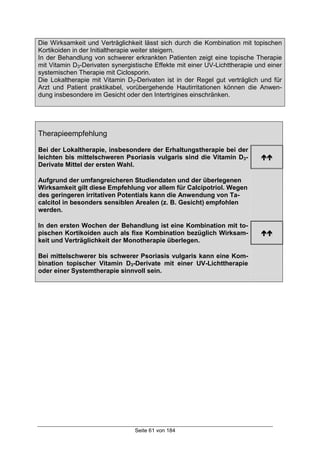 Seite 61 von 184
Die Wirksamkeit und Verträglichkeit lässt sich durch die Kombination mit topischen
Kortikoiden in der Initialtherapie weiter steigern.
In der Behandlung von schwerer erkrankten Patienten zeigt eine topische Therapie
mit Vitamin D3-Derivaten synergistische Effekte mit einer UV-Lichttherapie und einer
systemischen Therapie mit Ciclosporin.
Die Lokaltherapie mit Vitamin D3-Derivaten ist in der Regel gut verträglich und für
Arzt und Patient praktikabel, vorübergehende Hautirritationen können die Anwen-
dung insbesondere im Gesicht oder den Intertrigines einschränken.
Therapieempfehlung
Bei der Lokaltherapie, insbesondere der Erhaltungstherapie bei der
leichten bis mittelschweren Psoriasis vulgaris sind die Vitamin D3-
Derivate Mittel der ersten Wahl.
!!
Aufgrund der umfangreicheren Studiendaten und der überlegenen
Wirksamkeit gilt diese Empfehlung vor allem für Calcipotriol. Wegen
des geringeren irritativen Potentials kann die Anwendung von Ta-
calcitol in besonders sensiblen Arealen (z. B. Gesicht) empfohlen
werden.
In den ersten Wochen der Behandlung ist eine Kombination mit to-
pischen Kortikoiden auch als fixe Kombination bezüglich Wirksam-
keit und Verträglichkeit der Monotherapie überlegen.
!!
Bei mittelschwerer bis schwerer Psoriasis vulgaris kann eine Kom-
bination topischer Vitamin D3-Derivate mit einer UV-Lichttherapie
oder einer Systemtherapie sinnvoll sein.
 