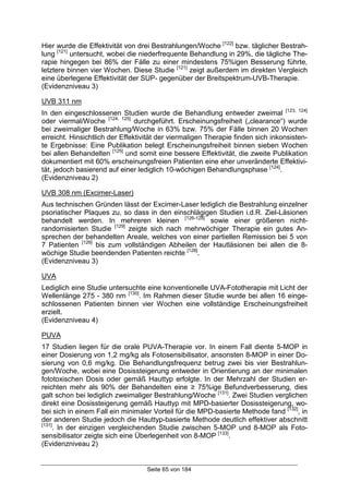 Seite 65 von 184
Hier wurde die Effektivität von drei Bestrahlungen/Woche [122]
bzw. täglicher Bestrah-
lung [121]
untersucht, wobei die niederfrequente Behandlung in 29%, die tägliche The-
rapie hingegen bei 86% der Fälle zu einer mindestens 75%igen Besserung führte,
letztere binnen vier Wochen. Diese Studie [121]
zeigt außerdem im direkten Vergleich
eine überlegene Effektivität der SUP- gegenüber der Breitspektrum-UVB-Therapie.
(Evidenzniveau 3)
UVB 311 nm
In den eingeschlossenen Studien wurde die Behandlung entweder zweimal [123, 124]
oder viermal/Woche [124, 125]
durchgeführt. Erscheinungsfreiheit („clearance“) wurde
bei zweimaliger Bestrahlung/Woche in 63% bzw. 75% der Fälle binnen 20 Wochen
erreicht. Hinsichtlich der Effektivität der viermaligen Therapie finden sich inkonsisten-
te Ergebnisse: Eine Publikation belegt Erscheinungsfreiheit binnen sieben Wochen
bei allen Behandelten [125]
und somit eine bessere Effektivität, die zweite Publikation
dokumentiert mit 60% erscheinungsfreien Patienten eine eher unveränderte Effektivi-
tät, jedoch basierend auf einer lediglich 10-wöchigen Behandlungsphase [124]
.
(Evidenzniveau 2)
UVB 308 nm (Excimer-Laser)
Aus technischen Gründen lässt der Excimer-Laser lediglich die Bestrahlung einzelner
psoriatischer Plaques zu, so dass in den einschlägigen Studien i.d.R. Ziel-Läsionen
behandelt werden. In mehreren kleinen [126-128]
sowie einer größeren nicht-
randomisierten Studie [129]
zeigte sich nach mehrwöchiger Therapie ein gutes An-
sprechen der behandelten Areale, welches von einer partiellen Remission bei 5 von
7 Patienten [126]
bis zum vollständigen Abheilen der Hautläsionen bei allen die 8-
wöchige Studie beendenden Patienten reichte [128]
.
(Evidenzniveau 3)
UVA
Lediglich eine Studie untersuchte eine konventionelle UVA-Fototherapie mit Licht der
Wellenlänge 275 - 380 nm [130]
. Im Rahmen dieser Studie wurde bei allen 16 einge-
schlossenen Patienten binnen vier Wochen eine vollständige Erscheinungsfreiheit
erzielt.
(Evidenzniveau 4)
PUVA
17 Studien liegen für die orale PUVA-Therapie vor. In einem Fall diente 5-MOP in
einer Dosierung von 1,2 mg/kg als Fotosensibilisator, ansonsten 8-MOP in einer Do-
sierung von 0,6 mg/kg. Die Behandlungsfrequenz betrug zwei bis vier Bestrahlun-
gen/Woche, wobei eine Dosissteigerung entweder in Orientierung an der minimalen
fototoxischen Dosis oder gemäß Hauttyp erfolgte. In der Mehrzahl der Studien er-
reichten mehr als 90% der Behandelten eine ≥ 75%ige Befundverbesserung, dies
galt schon bei lediglich zweimaliger Bestrahlung/Woche [131]
. Zwei Studien verglichen
direkt eine Dosissteigerung gemäß Hauttyp mit MPD-basierter Dosissteigerung, wo-
bei sich in einem Fall ein minimaler Vorteil für die MPD-basierte Methode fand [132]
, in
der anderen Studie jedoch die Hauttyp-basierte Methode deutlich effektiver abschnitt
[131]
. In der einzigen vergleichenden Studie zwischen 5-MOP und 8-MOP als Foto-
sensibilisator zeigte sich eine Überlegenheit von 8-MOP [133]
.
(Evidenzniveau 2)
 