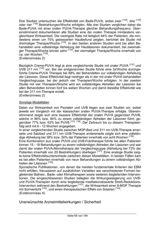 Seite 66 von 184
Drei Studien untersuchen die Effektivität von Bade-PUVA, wobei zwei [134]
, drei [135]
oder vier [136]
Bestrahlungen/Woche erfolgten. Alle drei Studien verglichen dabei die
Bade-PUVA mit einer oralen PUVA-Therapie gleicher Behandlungsfrequenz. Über-
einstimmend dokumentieren alle Studien eine der oralen Therapie mindestens ver-
gleichbare Wirksamkeit. Die niedrigste Rate mit lediglich 64% der Patienten, die min-
destens einen um 75% gebesserten Hautbefund zeigten, berichtet die Studie mit
dreimaliger Therapie/Woche [135]
. In den beiden anderen Studien wird bei allen Be-
handelten eine vollständige Abheilung der Hautläsionen dokumentiert, bei zweimali-
ger Therapie/Woche binnen zehn [134]
, bei viermaliger Therapie/Woche innerhalb von
ca. vier Wochen [136]
.
(Evidenzniveau 2)
Bezüglich Creme-PUVA liegt je eine vergleichende Studie mit oraler PUVA [137]
und
UVB 311 nm [125]
vor. Bei der erstgenannten Studie führte eine 3x/Woche durchge-
führte Creme-PUVA Therapie bei 88% der Behandelten zur vollständigen Abheilung
der Läsionen. Diese Effektivität liegt niedriger als in der mit oraler PUVA behandelten
Vergleichsgruppe, bei der jedoch vier Therapien/Woche erfolgten. In der zweiten
Studie mit vier Therapien/Woche wird ein vollständiges Abheilen der Läsionen bei
allen Behandelten binnen fünf bis sieben Wochen und damit dieselbe Effektivität wie
bei der 311 nm-Therapie erzielt.
(Evidenzniveau 2)
Sonstige Modalitäten
Daten zur Wirksamkeit von Psoralen und UVB liegen aus zwei Studien vor, wobei
jeweils ein Vergleich mit der klassischen oralen PUVA-Therapie erfolgte. Überein-
stimmend zeigte sich eine bessere Effektivität der oralen PUVA gegenüber PUVB,
welche in 86% bzw. 84% zu einem vollständigen Abheilen der Läsionen führt, ge-
genüber 77% bzw. 63% bei PUVB [123, 138]
. Der Zeitraum bis zu diesem Therapieer-
folg wird mit 6 - 12 Wochen angegeben.
In einer vergleichenden Studie zwischen MOP-Bad und 311 nm UVB-Therapie einer-
seits und Salzbad und 311 nm UVB-Therapie andererseits zeigte sich eine vollstän-
dige Abheilung bei 38% bzw. 50% der Patienten innerhalb von acht Wochen [139]
.
Eine Kombination aus oraler PUVA und UVB-Fototherapie führte bei allen Patienten
binnen 15 - 18 Behandlungen zu einem vollständigen Abheilen der Läsionen und war
damit der oralen PUVA-Monotherapie der Vergleichsgruppe (Abheilung bei 73% der
Patienten innerhalb von 20 Bestrahlungen) überlegen [101]
. Eine analoge Studie zeig-
te keine Effektivitätsunterschiede zwischen diesen Modalitäten. In beiden Fällen kam
es bei allen Patienten innerhalb von neun Behandlungen zu einem vollständigen Ab-
heilen der Läsionen [140]
.
Sporadische Publikationen, von denen die meisten fundamentale Kriterien der EBM
nicht erfüllen, fokussieren auf zusätzlichen Variablen wie verschiedenen Formen be-
gleitender Balneo-, Bade- oder Klimatherapien sowie weiteren begleitenden Interven-
tionen. Die eingeschlossenen Studien belegten die Wirkungssteigerung von UVB-
und PUVA-Therapien durch eine begleitende meditationsbasierte Streß-Reduktions-
Intervention während den Bestrahlungen [141]
, die Wirksamkeit einer 8-MOP Therapie
mit Sonnenlicht [142]
, und einen therapeutischen Effekt von Solarien [143]
.
(Evidenzniveau 4)
Unerwünschte Arzneimittelwirkungen / Sicherheit
 