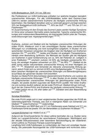 Seite 67 von 184
UVB (Breitspektrum, SUP, 311 nm, 308 nm)
Die Publikationen zur UVB-Fototherapie enthalten nur spärliche Angaben bezüglich
unerwünschter Wirkungen. Für alle UVB-Modalitäten außer dem Excimer-Laser
(308 nm) werden übereinstimmend Erytheme als häufigste unerwünschte Wirkung
beschrieben. Die Häufigkeit derselben wird nur vereinzelt genannt und liegt zwischen
33% bei Breitspektrum-UVB 2x/Woche [118]
, 65% bei SUP [122]
und 73% bei 311 nm
Fototherapie [123]
.
Im Zusammenhang mit dem Einsatz des Excimer-Lasers werden häufiger Symptome
im Sinne einer schweren Dermatitis solaris beobachtet. Typische unerwünschte Wir-
kungen sind insbesondere Blasenbildung, ein brennendes Gefühl unter der Therapie,
sowie Bräunungen bzw. Hyperpigmentierungen [126-128]
.
PUVA
Erytheme, Juckreiz und Übelkeit sind die häufigsten unerwünschten Wirkungen der
oralen PUVA. Wiederum sind in den einschlägigen Studien diese unerwünschten
Wirkungen nur unvollständig und nicht durchgehend aufgeführt. In Studien mit ent-
sprechenden Hinweisen schwanken die Angaben über die Häufigkeit von Erythemen
zwischen 9% [144]
und 80% [145]
, beides sind Studien mit analogem Therapieschema,
nämlich einer Bestrahlung 3x/Woche. Die Mehrzahl der Studien gibt die Häufigkeit
von Erythemen in einer Größenordnung von ca. 50% der Patienten an. Lediglich in
einer Publikation [146]
erscheint Juckreiz mit 83% als häufigste unerwünschte Wir-
kung, die sonstigen Angaben schwanken um 25% [145]
bis 46% [147]
. Übelkeit ist die
dritte immer wieder dokumentierte unerwünschte Wirkung mit einer Häufigkeit um
35% [145, 146]
. Wiederholt wird Schwindel als relevante unerwünschte Wirkung ge-
nannt, jedoch findet sich nur einmal mit 60% eine Häufigkeitsangabe [133]
. Eine Korre-
lation zwischen Häufigkeit der unerwünschten Wirkungen und Behandlungsfrequenz
ist auf Basis der genannten Studien nicht ersichtlich.
Studien zur Bade-PUVA dokumentieren übereinstimmend Erytheme und Juckreiz als
häufigste unerwünschte Wirkungen [134-136]
. In allen Studien ist ein direkter Vergleich
mit entsprechenden unerwünschten Wirkungen bei gleichfrequenter oraler PUVA
möglich, der jeweils deutlich zugunsten der Bade-PUVA ausfällt: Hier treten Erythe-
me und Juckreiz deutlich seltener als bei oraler PUVA auf, Übelkeit tritt gar nicht auf.
Auch bei der Creme-PUVA sind Erytheme die häufigste unerwünschte Wirkung [125,
137]
, treten jedoch mit ca. 5% eher selten auf [125]
. Daneben wird über Blasenbildung
berichtet [125, 137]
.
Sonstige Modalitäten
Die orale PUVA zeigte sich in zwei vergleichenden Studien gegenüber der PUVB als
nebenwirkungsärmere Therapie, was sich in niedrigeren Raten von Schwindel und
Übelkeit [138]
sowie Erythemen [123]
niederschlägt.
Die Kombination von MOP-Bad und 311 nm Fototherapie sowie Salzbad und 311 nm
Fototherapie führte bei jeweils 10% der Behandelten zu Erythemen mit Blasen [139]
.
Langzeit-Sicherheit (vgl. Hölzle E et al.) [117]
Aufgrund der Einschlusskriterien für diese Leitlinie beinhalten die o.g. Studien keine
Daten zur Langzeit-Sicherheit der verschiedenen Fototherapien. Nachfolgend wird
der aktuelle Diskussionsstand unter besonderer Berücksichtigung der niederländi-
schen Leitlinie zur Psoriasis-Therapie zusammengefasst:
Langfristig führt UVB-Fototherapie zu Lichtschäden der Haut und vorzeitiger Hautal-
terung. Die potenzielle Karzinogenität der UVB-Fototherapie wird kontrovers disku-
 