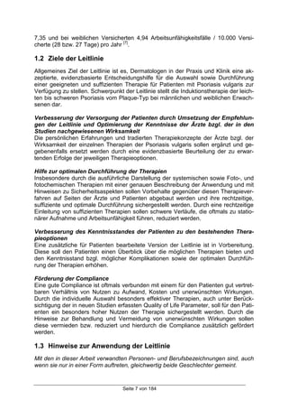 Seite 7 von 184
7,35 und bei weiblichen Versicherten 4,94 Arbeitsunfähigkeitsfälle / 10.000 Versi-
cherte (28 bzw. 27 Tage) pro Jahr [7]
.
1.2 Ziele der Leitlinie
Allgemeines Ziel der Leitlinie ist es, Dermatologen in der Praxis und Klinik eine ak-
zeptierte, evidenzbasierte Entscheidungshilfe für die Auswahl sowie Durchführung
einer geeigneten und suffizienten Therapie für Patienten mit Psoriasis vulgaris zur
Verfügung zu stellen. Schwerpunkt der Leitlinie stellt die Induktionstherapie der leich-
ten bis schweren Psoriasis vom Plaque-Typ bei männlichen und weiblichen Erwach-
senen dar.
Verbesserung der Versorgung der Patienten durch Umsetzung der Empfehlun-
gen der Leitlinie und Optimierung der Kenntnisse der Ärzte bzgl. der in den
Studien nachgewiesenen Wirksamkeit
Die persönlichen Erfahrungen und tradierten Therapiekonzepte der Ärzte bzgl. der
Wirksamkeit der einzelnen Therapien der Psoriasis vulgaris sollen ergänzt und ge-
gebenenfalls ersetzt werden durch eine evidenzbasierte Beurteilung der zu erwar-
tenden Erfolge der jeweiligen Therapieoptionen.
Hilfe zur optimalen Durchführung der Therapien
Insbesondere durch die ausführliche Darstellung der systemischen sowie Foto-, und
fotochemischen Therapien mit einer genauen Beschreibung der Anwendung und mit
Hinweisen zu Sicherheitsaspekten sollen Vorbehalte gegenüber diesen Therapiever-
fahren auf Seiten der Ärzte und Patienten abgebaut werden und ihre rechtzeitige,
suffiziente und optimale Durchführung sichergestellt werden. Durch eine rechtzeitige
Einleitung von suffizienten Therapien sollen schwere Verläufe, die oftmals zu statio-
närer Aufnahme und Arbeitsunfähigkeit führen, reduziert werden.
Verbesserung des Kenntnisstandes der Patienten zu den bestehenden Thera-
pieoptionen
Eine zusätzliche für Patienten bearbeitete Version der Leitlinie ist in Vorbereitung.
Diese soll den Patienten einen Überblick über die möglichen Therapien bieten und
den Kenntnisstand bzgl. möglicher Komplikationen sowie der optimalen Durchfüh-
rung der Therapien erhöhen.
Förderung der Compliance
Eine gute Compliance ist oftmals verbunden mit einem für den Patienten gut vertret-
baren Verhältnis von Nutzen zu Aufwand, Kosten und unerwünschten Wirkungen.
Durch die individuelle Auswahl besonders effektiver Therapien, auch unter Berück-
sichtigung der in neuen Studien erfassten Quality of Life Parameter, soll für den Pati-
enten ein besonders hoher Nutzen der Therapie sichergestellt werden. Durch die
Hinweise zur Behandlung und Vermeidung von unerwünschten Wirkungen sollen
diese vermieden bzw. reduziert und hierdurch die Compliance zusätzlich gefördert
werden.
1.3 Hinweise zur Anwendung der Leitlinie
Mit den in dieser Arbeit verwandten Personen- und Berufsbezeichnungen sind, auch
wenn sie nur in einer Form auftreten, gleichwertig beide Geschlechter gemeint.
 