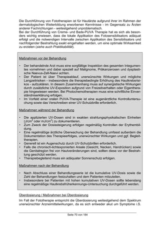 Seite 70 von 184
Die Durchführung von Fototherapien ist für Hautärzte aufgrund ihrer im Rahmen der
dermatologischen Weiterbildung erworbenen Kenntnisse - im Gegensatz zu Ärzten
anderer Fachrichtungen - weitestgehend unproblematisch.
Bei der Durchführung von Creme- und Bade-PUVA Therapie hat es sich als beson-
ders wichtig erwiesen, dass die lokale Applikation des Fotosensibilisators adäquat
erfolgt und die notwendigen Intervalle zwischen Applikation des Sensibilisators und
nachfolgender Bestrahlung exakt eingehalten werden, um eine optimale Wirksamkeit
zu erzielen (siehe auch Praktikabilität).
Maßnahmen vor der Behandlung
! Der behandelnde Arzt muss eine sorgfältige Inspektion des gesamten Integumen-
tes vornehmen und dabei speziell auf Malignome, Präkanzerosen und dysplasti-
sche Naevus-Zell-Naevi achten.
! Der Patient ist über Therapieablauf, unerwünschte Wirkungen und mögliche
Langzeitrisiken - insbesondere die therapiebedingte Erhöhung des Hautkrebsrisi-
kos - aufzuklären. In diesem Zusammenhang muss auf synergistische Wirkungen
durch zusätzliche UV-Exposition aufgrund von Freizeitverhalten oder Eigenthera-
pie hingewiesen werden. Bei Photochemotherapien muss eine schriftliche Einver-
ständniserklärung erfolgen.
! Im Vorfeld einer oralen PUVA-Therapie ist eine augenärztliche Kontrolluntersu-
chung sowie das Verschreiben einer UV-Schutzbrille erforderlich.
Maßnahmen während der Behandlung
! Die applizierten UV-Dosen sind in exakten strahlungsphysikalischen Einheiten
(J/cm2
oder mJ/cm2
) zu dokumentieren.
! Zum Zweck der Dosissteigerung erfolgen regelmäßig Kontrollen der Erythembil-
dung.
! Eine regelmäßige ärztliche Überwachung der Behandlung umfasst außerdem die
Dokumentation des Therapieerfolges, unerwünschter Wirkungen und ggf. Begleit-
therapien.
! Generell ist ein Augenschutz durch UV-Schutzbrillen erforderlich.
! Falls die chronisch-lichtexponierten Areale (Gesicht, Nacken, Handrücken) sowie
die Genitalregion frei von Hautveränderungen sind, sollten diese vor der Bestrah-
lung geschützt werden.
! Therapiebegleitend muss ein adäquater Sonnenschutz erfolgen.
Maßnahmen nach der Behandlung
! Nach Abschluss einer Behandlungsserie ist die kumulative UV-Dosis sowie die
Zahl der Behandlungen festzuhalten und dem Patienten mitzuteilen.
! Insbesondere bei Patienten mit hohen kumulativen UV-Dosen sollte lebenslang
eine regelmäßige Hautkrebsfrüherkennungs-Untersuchung durchgeführt werden.
Überdosierung / Maßnahmen bei Überdosierung
Im Fall der Fototherapie entspricht die Überdosierung weitestgehend dem Spektrum
unerwünschter Arzneimittelwirkungen, da es sich entweder akut um Symptome i.S.
 