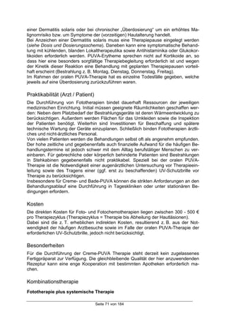 Seite 71 von 184
einer Dermatitis solaris oder bei chronischer „Überdosierung“ um ein erhöhtes Ma-
lignomrisiko bzw. um Symptome der (vorzeitigen) Hautalterung handelt.
Bei Anzeichen einer Dermatitis solaris muss eine Therapiepause eingelegt werden
(siehe Dosis und Dosierungsschema). Daneben kann eine symptomatische Behand-
lung mit kühlenden, blanden Lokaltherapeutika sowie Antihistaminika oder Glukokor-
tikoiden erforderlich werden. PUVA-Erytheme sprechen nicht auf Kortikoide an, so
dass hier eine besonders sorgfältige Therapiebegleitung erforderlich ist und wegen
der Kinetik dieser Reaktion eine Behandlung mit geplanten Therapiepausen vorteil-
haft erscheint (Bestrahlung z. B. Montag, Dienstag, Donnerstag, Freitag).
Im Rahmen der oralen PUVA-Therapie hat es einzelne Todesfälle gegeben, welche
jeweils auf eine Überdosierung zurückzuführen waren.
Praktikabilität (Arzt / Patient)
Die Durchführung von Fototherapien bindet dauerhaft Ressourcen der jeweiligen
medizinischen Einrichtung. Initial müssen geeignete Räumlichkeiten geschaffen wer-
den: Neben dem Platzbedarf der Bestrahlungsgeräte ist deren Wärmeentwicklung zu
berücksichtigen. Außerdem werden Flächen für das Umkleiden sowie die Inspektion
der Patienten benötigt. Weiterhin sind Investitionen für Beschaffung und spätere
technische Wartung der Geräte einzuplanen. Schließlich binden Fototherapien ärztli-
ches und nicht-ärztliches Personal.
Von vielen Patienten werden die Behandlungen selbst oft als angenehm empfunden.
Der hohe zeitliche und gegebenenfalls auch finanzielle Aufwand für die häufigen Be-
handlungstermine ist jedoch schwer mit dem Alltag berufstätiger Menschen zu ver-
einbaren. Für gebrechliche oder körperlich behinderte Patienten sind Bestrahlungen
in Stehkabinen gegebenenfalls nicht praktikabel. Speziell bei der oralen PUVA-
Therapie ist die Notwendigkeit einer augenärztlichen Untersuchung vor Therapieein-
leitung sowie des Tragens einer (ggf. erst zu beschaffenden) UV-Schutzbrille vor
Therapie zu berücksichtigen.
Insbesondere für Creme- und Bade-PUVA können die strikten Anforderungen an den
Behandlungsablauf eine Durchführung in Tageskliniken oder unter stationären Be-
dingungen erfordern.
Kosten
Die direkten Kosten für Foto- und Fotochemotherapien liegen zwischen 300 - 500 €
pro Therapiezyklus (Therapiezyklus = Therapie bis Abheilung der Hautläsionen).
Dabei sind die z. T. erheblichen indirekten Kosten, resultierend z. B. aus der Not-
wendigkeit der häufigen Arztbesuche sowie im Falle der oralen PUVA-Therapie der
erforderlichen UV-Schutzbrille, jedoch nicht berücksichtigt.
Besonderheiten
Für die Durchführung der Creme-PUVA Therapie steht derzeit kein zugelassenes
Fertigpräparat zur Verfügung. Die gleichbleibende Qualität der hier anzuwendenden
Rezeptur kann eine enge Kooperation mit bestimmten Apotheken erforderlich ma-
chen.
Kombinationstherapie
Fototherapie plus systemische Therapie
 