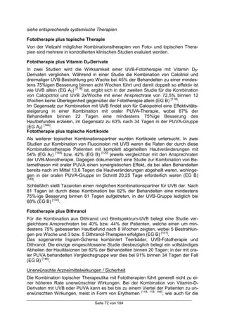 Seite 72 von 184
siehe entsprechende systemische Therapien
Fototherapie plus topische Therapie
Von der Vielzahl möglicher Kombinationstherapien von Foto- und topischen Thera-
pien sind mehrere in kontrollierten klinischen Studien evaluiert worden.
Fototherapie plus Vitamin D3-Derivate
In zwei Studien wird die Wirksamkeit einer UVB-Fototherapie mit Vitamin D3-
Derivaten verglichen. Während in einer Studie die Kombination von Calcitriol und
dreimaliger UVB-Bestrahlung pro Woche bei 45% der Behandelten zu einer mindes-
tens 75%igen Besserung binnen acht Wochen führt und damit doppelt so effektiv ist
wie UVB allein (EG A2) [119]
ist, ergibt sich in der zweiten Studie für die Kombination
von Calcipotriol und UVB 2x/Woche mit einer Ansprechrate von 72,5% binnen 12
Wochen keine Überlegenheit gegenüber der Fototherapie allein (EG B) [118]
.
Im Gegensatz zur Kombination mit UVB findet sich für Calcipotriol eine Effektivitäts-
steigerung in einer Kombination mit oraler PUVA-Therapie, wobei 87% der
Behandelten binnen 22 Tagen eine mindestens 75%ige Besserung des
Hautbefundes erzielen, im Gegensatz zu 63% nach 34 Tagen in der PUVA-Gruppe
(EG A2) [144]
.
Fototherapie plus topische Kortikoide
Als weiterer topischer Kombinationspartner wurden Kortikoide untersucht. In zwei
Studien zur Kombination von Fluocinolon mit UVB waren die Raten der durch diese
Kombinationstherapie Patienten mit komplett abgeheilten Hautveränderungen mit
54% (EG A2) [148]
bzw. 42% (EG B) [120]
jeweils vergleichbar mit den Ansprechraten
der UVB-Monotherapie. Dagegen dokumentiert eine Studie zur Kombination von Be-
tamethason mit oraler PUVA einen synergistischen Effekt, da bei allen Behandelten
bereits nach im Mittel 13,6 Tagen die Hautveränderungen abgeheilt waren, wohinge-
gen in der oralen PUVA-Gruppe im Schnitt 20,25 Tage erforderlich waren (EG B)
[149]
.
Schließlich stellt Tazaroten einen möglichen Kombinationspartner für UVB dar. Nach
81 Tagen ist durch diese Kombination bei 82% der Behandelten eine mindestens
75%-ige Besserung binnen 81 Tagen aufgetreten, in der UVB-Gruppe lediglich bei
68% (EG B) [150]
.
Fototherapie plus Dithranol
Für die Kombination aus Dithranol und Breitspektrum-UVB belegt eine Studie ver-
gleichbare Ansprechraten bei 40% bzw. 44% der Patienten, welche einen um min-
destens 75% gebesserten Hautbefund nach 8 Wochen zeigten, wobei 5 Bestrahlun-
gen pro Woche und 3 bzw. 5 Dithranol-Therapien erfolgten (EG B) [151]
.
Das sogenannte Ingram-Schema kombiniert Teerbäder, UVB-Fototherapie und
Dithranol. Die einzige eingeschlossene Studie diesbezüglich belegt ein vollständiges
Abheilen der Hautläsionen bei 82% der Behandelten binnen 20 Tagen; in der mit ora-
ler PUVA behandelten Vergleichsgruppe war dies bei 91% binnen 34 Tagen der Fall
(EG B) [146]
.
Unerwünschte Arzneimittelwirkungen / Sicherheit
Die Kombination topischer Therapeutika mit Fototherapien führt generell nicht zu ei-
ner höheren Rate unerwünschter Wirkungen. Bei der Kombination von Vitamin-D-
Derivaten mit UVB oder PUVA kann es bei bis zu einem Viertel der Patienten zu un-
erwünschten Wirkungen, meist in Form von Erythemen [118, 119, 144]
, wie auch für die
 