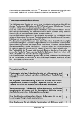 Seite 73 von 184
Kombination aus Fluocinolon und UVB [120]
, kommen. Im Rahmen der Therapie nach
Ingram stellt Juckreiz mit 83% die häufigste unerwünschte Wirkung dar [146]
.
Zusammenfassende Beurteilung
Von 145 bewerteten Studien zur Mono- bzw. Kombinationstherapie erfüllen 25 Stu-
dien zur Fototherapie, 32 Studien zur PUVA Therapie sowie 5 Studien zu Therapie-
verfahren mittels Laser die Einschlusskriterien der Leitlinie.
Etwa drei Viertel aller mit Fototherapien behandelten Patienten erreicht eine mindes-
tens 75%ige Verbesserung des PASI nach vier bis sechs Wochen, häufig wird eine
vollständige Erscheinungsfreiheit erzielt. (Evidenzniveau 2)
Fototherapien stellen sichere und sehr effektive Modalitäten zur Behandlung mittel-
schwerer bis schwerer Formen der Psoriasis vulgaris dar. Der klinische Wirkungsein-
tritt ist schnell und zeigt sich binnen zwei Wochen.
Von den unerwünschten Wirkungen steht Dermatitis solaris durch Überdosierung bei
weitem im Vordergrund und wird häufig beobachtet. Bei wiederholter oder längerfris-
tiger Anwendung müssen die Folgen hoher kumulativer UV-Dosen bedacht werden
wie beispielsweise vorzeitige Hautalterung. Daneben besteht ein kanzerogenes Risi-
ko, dass bei oraler PUVA gesichert, für lokale PUVA und UVB wahrscheinlich ist.
Die Praktikabilität der Therapie wird durch die Bindung räumlicher, finanzieller und
personeller / zeitlicher Ressourcen auf ärztlicher Seite sowie durch den hohen zeitli-
chen Aufwand für den Patienten deutlich eingeschränkt.
Für die Fototherapie resultiert ein gutes Kosten-Nutzen-Verhältnis aus der Perspekti-
ve der Kostenträger. Zu beachten ist jedoch der möglicherweise erhebliche Kosten-
und Zeitaufwand für den Patienten.
Therapieempfehlung
Fototherapien sind zur Induktionstherapie bei mittelschwerer und
schwerer Psoriasis vulgaris vor allem mit flächigem Hautbefall zu
empfehlen.
!!
Die mögliche Strahlenbelastung ist bei der Auswahl der Bestrah-
lungsmodalität zu berücksichtigen. Gegenüber UVB ist bei PUVA-
Therapie ein mögliches späteres Hautkrebsrisiko beschrieben.
Wegen der geringen Praktikabilität und der Assoziation langfristiger
unerwünschter Wirkungen mit der kumulativen UV-Dosis eignen
sich Fototherapien nicht für Langzeitbehandlungen.
#
Eine Kombination mit topischem Vitamin D3-Derivaten ist zur Ver-
besserung der Ansprechrate zu empfehlen.
!
Eine Empfehlung für die übliche Kombination mit Dithranol und "
 