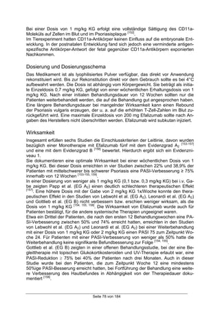 Seite 78 von 184
Bei einer Dosis von 1 mg/kg KG erfolgt eine vollständige Sättigung des CD11a-
Moleküls auf Zellen im Blut und im Psoriasisplaque [152]
.
Im Tierexperiment hatten CD11a-Antikörper keinen Einfluss auf die embryonale Ent-
wicklung. In der postnatalen Entwicklung fand sich jedoch eine verminderte antigen-
spezifische Antikörper-Antwort der fetal gegenüber CD11a-Antikörpern exponierten
Nachkommen.
Dosierung und Dosierungsschema
Das Medikament ist als lyophilisiertes Pulver verfügbar, das direkt vor Anwendung
rekonstituiert wird. Bis zur Rekonstitution direkt vor dem Gebrauch sollte es bei 4°C
aufbewahrt werden. Die Dosis ist abhängig vom Körpergewicht. Sie beträgt als initia-
le Einzeldosis 0,7 mg/kg KG, gefolgt von einer wöchentlichen Erhaltungsdosis von 1
mg/kg KG. Nach einer initialen Behandlungsdauer von 12 Wochen sollten nur die
Patienten weiterbehandelt werden, die auf die Behandlung gut angesprochen haben.
Eine längere Behandlungsdauer bei mangelnder Wirksamkeit kann einen Rebound
der Psoriasis vulgaris erzeugen, der u. a. auf die erhöhten T-Zell-Zahlen im Blut zu-
rückgeführt wird. Eine maximale Einzeldosis von 200 mg Efalizumab sollte nach An-
gaben des Herstellers nicht überschritten werden. Efalizumab wird subkutan injiziert.
Wirksamkeit
Insgesamt erfüllen sechs Studien die Einschlusskriterien der Leitlinie, davon wurden
bezüglich einer Monotherapie mit Efalizumab fünf mit dem Evidenzgrad A2
[153-157]
und eine mit dem Evidenzgrad B [158]
bewertet. Hierdurch ergibt sich ein Evidenzni-
veau 1.
Sie dokumentieren eine optimale Wirksamkeit bei einer wöchentlichen Dosis von 1
mg/kg KG. Bei dieser Dosis erreichten in vier Studien zwischen 22% und 38,9% der
Patienten mit mittelschwerer bis schwerer Psoriasis eine PASI-Verbesserung ≥ 75%
innerhalb von 12 Wochen [153-155, 159]
.
In einer Dosierung von weniger als 1 mg/kg KG (0,1 bzw. 0,3 mg/kg KG) bei i.v. Ga-
be zeigten Papp et al. (EG A2) einen deutlich schlechteren therapeutischen Effekt
[157]
. Eine höhere Dosis mit der Gabe von 2 mg/kg KG 1x/Woche konnte den thera-
peutischen Effekt in den Studien von Lebwohl et al. (EG A2), Leonardi et al. (EG A2)
und Gottlieb et al. (EG B) nicht verbessern bzw. erschien weniger wirksam, als die
Dosis von 1 mg/kg KG [154, 155, 158]
. Die Wirksamkeit von Efalizumab wurde auch für
Patienten bestätigt, für die andere systemische Therapien ungeeignet waren.
Etwa ein Drittel der Patienten, die nach den ersten 12 Behandlungswochen eine PA-
SI-Verbesserung zwischen 50% und 74% erreicht hatten, erreichten in den Studien
von Lebwohl et al. (EG A2) und Leonardi et al. (EG A2) bei einer Weiterbehandlung
mit einer Dosis von 1 mg/kg KG oder 2 mg/kg KG einen PASI 75 zum Zeitpunkt Wo-
che 24. Für Patienten mit einer PASI-Verbesserung von weniger als 50% hatte die
Weiterbehandlung keine signifikante Befundbesserung zur Folge [154, 155]
.
Gottlieb et al. (EG B) zeigten in einer offenen Behandlungsstudie, bei der eine Be-
gleittherapie mit topischen Glukokortikosteroiden und UV-Therapie erlaubt war, eine
PASI-Reduktion ≥ 75% bei 40% der Patienten nach drei Monaten. Auch in dieser
Studie wurde bei den Patienten, die zum Zeitpunkt Woche 12 eine mindestens
50%ige PASI-Besserung erreicht hatten, bei Fortführung der Behandlung eine weite-
re Verbesserung des Hautbefundes in Abhängigkeit von der Therapiedauer doku-
mentiert [158]
.
 