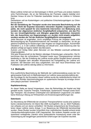 Seite 8 von 184
Diese Leitlinie richtet sich an Dermatologen in Klinik und Praxis und andere medizini-
sche Fachrichtungen, die an der Behandlung der Psoriasis vulgaris beteiligt sind.
Darüber hinaus ist eine für Patienten bearbeitete Version der Leitlinie in Vorberei-
tung.
Desweiteren soll sie Kostenträgern und politischen Entscheidungsträgern zur Orien-
tierung dienen.
Bei der Darstellung der Therapien wurde eine bewusste Beschränkung auf die
aus der Sicht der Experten besonders relevanten Aspekte vorgenommen. As-
pekte, die nicht speziell für eine bestimmte Intervention von Bedeutung sind,
sondern der allgemeinen ärztlichen Sorgfaltspflicht entsprechen, wie das Prü-
fen von Unverträglichkeiten und Allergien gegenüber bestimmten Arzneimit-
teln, der Ausschluss von Gegenanzeigen u.a. wurden nicht einzeln aufgeführt,
sondern werden als Teil der ärztlichen Sorgfaltspflicht vorausgesetzt.
Jeder Benutzer ist angehalten, durch sorgfältige Prüfung der Angaben sowie unter
Berücksichtigung der Produktinformationen der Hersteller zu überprüfen, ob die ge-
gebene Empfehlung für Dosierungen oder Angabe von Gegenanzeigen, Arzneimittel-
interaktion u. a. in der Leitlinie vollständig und aktuell sind. Jede Dosierung oder Ap-
plikation erfolgt auf eigene Gefahr des Benutzers.
Autoren und Verlag bitten jeden Benutzer um das Mitteilen eventuell auffallender
Ungenauigkeiten.
Wie jede Wissenschaft ist die Medizin ständigen Entwicklungen unterworfen. Die Er-
kenntnisse über die vorhandenen Therapien sowie neue Therapieoptionen nehmen
beständig zu. Bei der Erstellung der Leitlinie wurde größte Sorgfalt darauf verwandt,
dass die Angaben dem aktuellen Wissenstand bei Fertigstellung der Leitlinie ent-
sprechen. Der Benutzer wird dazu aufgefordert, sich über neue Erkenntnisse nach
Publikation der Leitlinie ständig selbst zu informieren.
1.4 Methodik
Eine ausführliche Beschreibung der Methodik der Leitlinienerstellung sowie der Vor-
gehensweise findet sich im Methodenreport zur Leitlinie (www.psoriasis-leitlinie.de).
Als Grundlage für die Konzeption dieser Leitlinie wurde die niederländische Arbeit mit
dem Titel „Richtlijn foto(chemo)therapie en systemische therapie bij ernstige chroni-
sche plaque psoriasis“ verwendet [8]
.
Kapitelanordnung
An dieser Stelle sei darauf hingewiesen, dass die Reihenfolge der Kapitel wie folgt
gewählt wurde: Topische Therapie, Fototherapie, Systemische Therapie sowie Sons-
tige Therapien. Die einzelnen Unterkapitel sind alphabetisch angeordnet und stellen
keine Wertung in Bezug auf Wirksamkeit und Anwendungsempfehlungen dar.
Datenbasis
Zur Beurteilung der Effektivität der einzelnen Therapieverfahren wurde eine systema-
tische Literaturrecherche mit Stand Mai 2005 durchgeführt, die ca. 6224 Publikatio-
nen erfasste und von denen schließlich 142 Studien entsprechend der Einschlusskri-
terien dieser Leitlinie (siehe Anlage 1) zur Bewertung der Effektivität berücksichtigt
wurden. Diese Studien wurden hinsichtlich ihrer methodischen Qualität anhand eines
Literaturbeurteilungsformulars (LBF) begutachtet. Die anderen Aspekte wurden ent-
sprechend vorliegender Literatur ohne systematische Auswertung sowie unter Be-
rücksichtigung der langjährigen persönlichen Erfahrungen der Experten beurteilt.
 