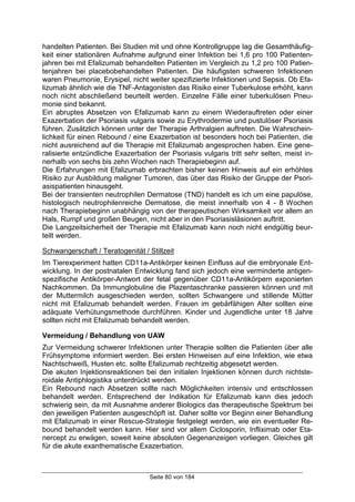 Seite 80 von 184
handelten Patienten. Bei Studien mit und ohne Kontrollgruppe lag die Gesamthäufig-
keit einer stationären Aufnahme aufgrund einer Infektion bei 1,6 pro 100 Patienten-
jahren bei mit Efalizumab behandelten Patienten im Vergleich zu 1,2 pro 100 Patien-
tenjahren bei placebobehandelten Patienten. Die häufigsten schweren Infektionen
waren Pneumonie, Erysipel, nicht weiter spezifizierte Infektionen und Sepsis. Ob Efa-
lizumab ähnlich wie die TNF-Antagonisten das Risiko einer Tuberkulose erhöht, kann
noch nicht abschließend beurteilt werden. Einzelne Fälle einer tuberkulösen Pneu-
monie sind bekannt.
Ein abruptes Absetzen von Efalizumab kann zu einem Wiederauftreten oder einer
Exazerbation der Psoriasis vulgaris sowie zu Erythrodermie und pustulöser Psoriasis
führen. Zusätzlich können unter der Therapie Arthralgien auftreten. Die Wahrschein-
lichkeit für einen Rebound / eine Exazerbation ist besonders hoch bei Patienten, die
nicht ausreichend auf die Therapie mit Efalizumab angesprochen haben. Eine gene-
ralisierte entzündliche Exazerbation der Psoriasis vulgaris tritt sehr selten, meist in-
nerhalb von sechs bis zehn Wochen nach Therapiebeginn auf.
Die Erfahrungen mit Efalizumab erbrachten bisher keinen Hinweis auf ein erhöhtes
Risiko zur Ausbildung maligner Tumoren, das über das Risiko der Gruppe der Psori-
asispatienten hinausgeht.
Bei der transienten neutrophilen Dermatose (TND) handelt es ich um eine papulöse,
histologisch neutrophilenreiche Dermatose, die meist innerhalb von 4 - 8 Wochen
nach Therapiebeginn unabhängig von der therapeutischen Wirksamkeit vor allem an
Hals, Rumpf und großen Beugen, nicht aber in den Psoriasisläsionen auftritt.
Die Langzeitsicherheit der Therapie mit Efalizumab kann noch nicht endgültig beur-
teilt werden.
Schwangerschaft / Teratogenität / Stillzeit
Im Tierexperiment hatten CD11a-Antikörper keinen Einfluss auf die embryonale Ent-
wicklung. In der postnatalen Entwicklung fand sich jedoch eine verminderte antigen-
spezifische Antikörper-Antwort der fetal gegenüber CD11a-Antikörpern exponierten
Nachkommen. Da Immunglobuline die Plazentaschranke passieren können und mit
der Muttermilch ausgeschieden werden, sollten Schwangere und stillende Mütter
nicht mit Efalizumab behandelt werden. Frauen im gebärfähigen Alter sollten eine
adäquate Verhütungsmethode durchführen. Kinder und Jugendliche unter 18 Jahre
sollten nicht mit Efalizumab behandelt werden.
Vermeidung / Behandlung von UAW
Zur Vermeidung schwerer Infektionen unter Therapie sollten die Patienten über alle
Frühsymptome informiert werden. Bei ersten Hinweisen auf eine Infektion, wie etwa
Nachtschweiß, Husten etc. sollte Efalizumab rechtzeitig abgesetzt werden.
Die akuten Injektionsreaktionen bei den initialen Injektionen können durch nichtste-
roidale Antiphlogistika unterdrückt werden.
Ein Rebound nach Absetzen sollte nach Möglichkeiten intensiv und entschlossen
behandelt werden. Entsprechend der Indikation für Efalizumab kann dies jedoch
schwierig sein, da mit Ausnahme anderer Biologics das therapeutische Spektrum bei
den jeweiligen Patienten ausgeschöpft ist. Daher sollte vor Beginn einer Behandlung
mit Efalizumab in einer Rescue-Strategie festgelegt werden, wie ein eventueller Re-
bound behandelt werden kann. Hier sind vor allem Ciclosporin, Infliximab oder Eta-
nercept zu erwägen, soweit keine absoluten Gegenanzeigen vorliegen. Gleiches gilt
für die akute exanthematische Exazerbation.
 