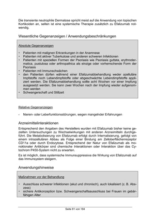 Seite 81 von 184
Die transiente neutrophile Dermatose spricht meist auf die Anwendung von topischen
Kortikoiden an, selten ist eine systemische Therapie zusätzlich zu Efalizumab not-
wendig.
Wesentliche Gegenanzeigen / Anwendungsbeschränkungen
Absolute Gegenanzeigen
! Patienten mit malignen Erkrankungen in der Anamnese
! Patienten mit aktiver Tuberkulose und anderen schweren Infektionen
! Patienten mit speziellen Formen der Psoriasis wie Psoriasis guttata, erythroder-
matica, pustulosa oder arthropathica als einzige oder vorherrschende Form der
Psoriasis
! Patienten mit Immunschwächen
! den Patienten dürfen während einer Efalizumabbehandlung weder azelluläre
Impfstoffe noch Lebendimpfstoffe oder abgeschwächte Lebendimpfstoffe appli-
ziert werden. Die Efalizumabbehandlung sollte acht Wochen vor einer Impfung
ausgesetzt werden. Sie kann zwei Wochen nach der Impfung wieder aufgenom-
men werden
! Schwangerschaft und Stillzeit
Relative Gegenanzeigen
- Nieren- oder Leberfunktionsstörungen, wegen mangelnder Erfahrungen
Arzneimittelinteraktionen
Entsprechend den Angaben des Herstellers wurden mit Efalizumab bisher keine ge-
zielten Untersuchungen zu Wechselwirkungen mit anderen Arzneimitteln durchge-
führt. Die Metabolisierung von Efalizumab erfolgt durch Internalisierung, gefolgt von
einem intrazellulären Abbau als Folge einer Bindung am Zelloberflächenrezeptor
CD11a oder durch Endozytose. Entsprechend der Natur von Efalizumab als mo-
noklonaler Antikörper sind chemische Interaktionen oder Interaktion über das Cy-
tochrom P450-System nicht zu erwarten.
Es ist möglich, dass systemische Immunsuppressiva die Wirkung von Efalizumab auf
das Immunsystem steigern.
Anwendungshinweise
Maßnahmen vor der Behandlung
! Ausschluss schwerer Infektionen (akut und chronisch), auch lokalisiert (z. B. Abs-
zess)
! sichere Antikonzeption bzw. Schwangerschaftsausschluss bei Frauen im gebär-
fähigen Alter
 