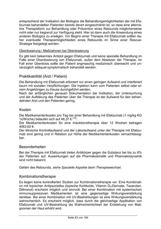 Seite 83 von 184
entsprechend der Indikation der Biologics die Behandlungsmöglichkeiten der mit Efa-
lizumab behandelten Patienten bereits derart eingeschränkt ist, so dass eine alterna-
tive Therapieform zur Behandlung oder Prävention eines Rebounds möglicherweise
nicht oder nur begrenzt zur Verfügung steht. Hier ist dann auch die Anwendung eines
anderen Biologics zu erwägen. Vor Beginn einer Therapie mit Efalizumab sollten da-
her eventuelle Therapiemöglichkeiten eines Rebounds im Sinne einer Rescue-
Strategie festgelegt werden.
Überdosierung / Maßnahmen bei Überdosierung
Es gibt kein bekanntes Antidot gegen Efalizumab und keine spezielle Behandlung im
Falle einer Überdosierung von Efalizumab, außer dem Absetzen der Therapie. Im
Fall einer Überdosis sollte der Patient engmaschig medizinisch überwacht und un-
verzüglich adäquat symptomatisch behandelt werden.
Praktikabilität (Arzt / Patient)
Die Behandlung mit Efalizumab erfordert nur einen geringen Aufwand und interferiert
kaum mit sozialen Verpflichtungen. Die Injektion kann vom Patienten selbst oder ei-
nem Angehörigen zu Hause durchgeführt werden.
Nach der anfänglichen genauen Dokumentation der Indikation, der Untersuchung
und der Aufklärung des Patienten über die Therapie ist der Aufwand für den behan-
delnden Arzt und den Patienten gering.
Kosten
Die Medikamentenkosten pro Tag bei einer Behandlung mit Efalizumab (1 mg/kg KG
1x/Woche) belaufen sich auf 48,37 € [10]
.
Die Medikamentenkosten für eine Induktionstherapie über 12 Wochen betragen
4063,62 €.
Der klinische Kontrollaufwand und der Laboraufwand unter der Therapie mit Efalizu-
mab sind gering und in Relation zur Höhe der Medikamentenkosten vernachlässig-
bar.
Besonderheiten
Bei der Therapie mit Efalizumab treten Antikörper gegen die Substanz bei bis zu 6%
der Patienten auf. Auswirkungen auf die Pharmakokinetik und Pharmakodynamik
sind nicht bekannt.
Gefahr des Rebounds, siehe Spezielle Aspekte beim Therapiewechsel.
Kombinationstherapie
Es liegen keine kontrollierten Studien zur Kombinationstherapie vor. Eine Kombinati-
on mit topischen Antipsoriatika (topische Kortikoide, Vitamin D3-Derivate, Tazaroten,
Dithranol) erscheint möglich und sinnvoll. Bei einer Kombination mit systemischen
immunsuppressiven Medikamenten ist eine gegenseitige Wirkungsverstärkung
denkbar. Bei einer Kombination mit UV-Bestrahlungen ist eine Wirkungsverstärkung
wahrscheinlich. Es erscheint möglich, dass durch die gleichzeitige Applikation von
Efalizumab und UV-Bestrahlung die Wahrscheinlichkeit der Entstehung von Mali-
gnomen der Haut erhöht wird.
 