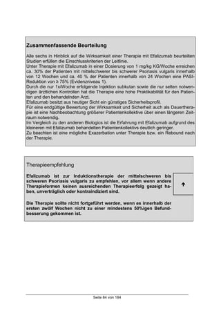 Seite 84 von 184
Zusammenfassende Beurteilung
Alle sechs in Hinblick auf die Wirksamkeit einer Therapie mit Efalizumab beurteilten
Studien erfüllen die Einschlusskriterien der Leitlinie.
Unter Therapie mit Efalizumab in einer Dosierung von 1 mg/kg KG/Woche erreichen
ca. 30% der Patienten mit mittelschwerer bis schwerer Psoriasis vulgaris innerhalb
von 12 Wochen und ca. 40 % der Patienten innerhalb von 24 Wochen eine PASI-
Reduktion von ≥ 75% (Evidenzniveau 1).
Durch die nur 1x/Woche erfolgende Injektion subkutan sowie die nur selten notwen-
digen ärztlichen Kontrollen hat die Therapie eine hohe Praktikabilität für den Patien-
ten und den behandelnden Arzt.
Efalizumab besitzt aus heutiger Sicht ein günstiges Sicherheitsprofil.
Für eine endgültige Bewertung der Wirksamkeit und Sicherheit auch als Dauerthera-
pie ist eine Nachbeobachtung größerer Patientenkollektive über einen längeren Zeit-
raum notwendig.
Im Vergleich zu den anderen Biologics ist die Erfahrung mit Efalizumab aufgrund des
kleineren mit Efalizumab behandelten Patientenkollektivs deutlich geringer.
Zu beachten ist eine mögliche Exazerbation unter Therapie bzw. ein Rebound nach
der Therapie.
Therapieempfehlung
Efalizumab ist zur Induktionstherapie der mittelschweren bis
schweren Psoriasis vulgaris zu empfehlen, vor allem wenn andere
Therapieformen keinen ausreichenden Therapieerfolg gezeigt ha-
ben, unverträglich oder kontraindiziert sind.
!
Die Therapie sollte nicht fortgeführt werden, wenn es innerhalb der
ersten zwölf Wochen nicht zu einer mindestens 50%igen Befund-
besserung gekommen ist.
 