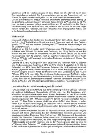 Seite 86 von 184
Etanercept wird als Trockensubstanz in einer Dosis von 25 oder 50 mg in einer
Durchstechflasche geliefert. Die Trockensubstanz wird vor der Anwendung mit 1 ml
Wasser für Injektionszwecke aufgelöst und als subkutane Injektion verabreicht.
Die zur Behandlung der Plaque Psoriasis empfohlene Etanercept Dosis beträgt 25
mg 2x/Woche. Alternativ kann in schweren Fällen 50 mg 2x/Woche bis zu 12 Wo-
chen verabreicht werden, gefolgt von einer Dosis von 25 mg 2x/Woche. Die Etaner-
ceptbehandlung sollte entsprechend der Indikation bis maximal 24 Wochen ange-
wendet werden. Bei Patienten, die nach 12 Wochen nicht angesprochen haben, soll-
te die Behandlung abgebrochen werden.
Wirksamkeit
Insgesamt erfüllten drei Studien die Einschlusskriterien der Leitlinie, davon wurden
bezüglich der Effektivität einer Monotherapie mit Etanercept zwei mit dem Evidenz-
grad A2
[166, 167]
und eine mit dem Evidenzgrad C [168]
bewertet. Hierdurch ergibt sich
ein Evidenzniveau 1.
Gottlieb et al. (EG A2) zeigten bei 57 Patienten eines 112 Patienten umfassenden
Kollektivs einer Phase-II Studie bei einer Dosierung von 25 mg 2x/Woche eine Re-
duktion des PASI-Wertes um mindestens 75% bei 30% in der Verum- und 2% in der
Placebogruppe nach 12 Wochen. Nach 24 Wochen verbesserte sich dieser PASI-
Wert auf 56% der mit Etanercept behandelten Patienten, verglichen mit 5% der Pla-
cebo-Gruppe [166]
.
Leonardi et al. (EG A2) zeigten in einer Studie mit 672 Patienten nach 12 Wochen
eine Verbesserung des PASI von ≥ 75% bei 14% (25 mg 1 x/Woche), 34% (25 mg
2x/Woche) und 49% (50mg 2x/Woche) der Patienten, die mit Etanercept behandelt
wurden gegenüber einer Verbesserung bei nur 4% in der Placebogruppe. Nach 24
Wochen steigerte sich der Anteil der Patienten mit einer Verbesserung des PASI ≥
75% auf 25%, 44% bzw. 59%. Die signifikante Verbesserung des PASI ging einher
mit einer Verbesserung der Globalbeurteilung durch die Ärzte. Der Dermatology Life
Quality Index der mit Etanercept behandelten Patienten verbesserte sich um 50,8%
(25mg 2x/Woche) und 61% (50mg 2x/Woche) gegenüber der Placebogruppe [167]
.
Unerwünschte Arzneimittelwirkungen / Sicherheit
Für Etanercept liegt die Erfahrung aus der Behandlung von über 280.000 Patienten
mit anderen Indikationen (rheumatoider Arthritis etc.) vor. Die häufigsten uner-
wünschten Arzneimittelwirkungen waren lokale Reaktionen an der Einstichstelle.
Diese traten in den placebokontrollierten Studien mit Psoriasis-Patienten bei 14% der
Etanerceptpatienten (11 - 17%) gegenüber 7% der mit Placebo behandelten Patien-
ten auf [167]
. Das Risiko schwerer Infektionen einschließlich einer Sepsis, in selten
Fällen auch mit tödlichem Ausgang, ist unter anti-TNF-α-Therapie erhöht. Patienten
mit apparenten klinisch relevanten Infektionen sollten daher nicht mit TNF-α-Blockern
behandelt werden.
In den placebokontrollierten Studien zu Psoriasis-Arthrititis und Psoriasis vulgaris
ergaben sich keine Unterschiede bei den Infektionsraten zwischen Etanercept und
placebobehandelten Patienten. Eine Analyse von 1.960 Patienten mit rheumatoider
Arthritis, die Etanercept über einen Zeitraum von bis zu 5 Jahren erhielten, zeigte die
gleiche Häufigkeit von Infektionen, die eine Hospitalisierung oder eine intravenöse
Antibiotikagabe erforderlich machten, wie in der Placebogruppe oder bei den mit
MTX behandelten Patienten [169]
. Infektionen waren bei den Patienten die über länge-
re Zeit mit Etanercept behandelt wurden gleich häufig wie bei einem Placebokollektiv
 