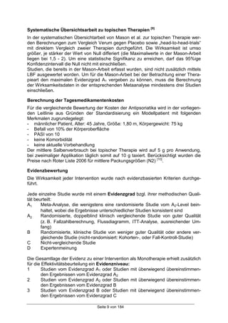 Seite 9 von 184
Systematische Übersichtsarbeit zu topischen Therapien [9]
In der systematischen Übersichtarbeit von Mason et al. zur topischen Therapie wer-
den Berechnungen zum Vergleich Verum gegen Placebo sowie „head-to-head-trials“
mit direktem Vergleich zweier Therapien durchgeführt. Die Wirksamkeit ist umso
größer, je stärker der Wert von Null differiert (die Maximalwerte in der Mason-Arbeit
liegen bei 1,5 - 2). Um eine statistische Signifikanz zu erreichen, darf das 95%ige
Konfidenzintervall die Null nicht mit einschließen.
Studien, die bereits in der Mason-Arbeit erfasst wurden, sind nicht zusätzlich mittels
LBF ausgewertet worden. Um für die Mason-Arbeit bei der Betrachtung einer Thera-
pieart den maximalen Evidenzgrad A1 vergeben zu können, muss die Berechnung
der Wirksamkeitsdaten in der entsprechenden Metaanalyse mindestens drei Studien
einschließen.
Berechnung der Tagesmedikamentenkosten
Für die vergleichende Bewertung der Kosten der Antipsoriatika wird in der vorliegen-
den Leitlinie aus Gründen der Standardisierung ein Modellpatient mit folgenden
Merkmalen zugrundegelegt:
- männlicher Patient, Alter: 45 Jahre, Größe: 1,80 m, Körpergewicht: 75 kg
- Befall von 10% der Körperoberfläche
- PASI von 10
- keine Komorbidität
- keine aktuelle Vorbehandlung
Der mittlere Salbenverbrauch bei topischer Therapie wird auf 5 g pro Anwendung,
bei zweimaliger Applikation täglich somit auf 10 g taxiert. Berücksichtigt wurden die
Preise nach Roter Liste 2006 für mittlere Packungsgrößen (N2) [10]
.
Evidenzbewertung
Die Wirksamkeit jeder Intervention wurde nach evidenzbasierten Kriterien durchge-
führt.
Jede einzelne Studie wurde mit einem Evidenzgrad bzgl. ihrer methodischen Quali-
tät beurteilt:
A1 Meta-Analyse, die wenigstens eine randomisierte Studie vom A2-Level bein-
haltet, wobei die Ergebnisse unterschiedlicher Studien konsistent sind
A2 Randomisierte, doppelblind klinisch vergleichende Studie von guter Qualität
(z. B. Fallzahlberechnung, Flussdiagramm, ITT-Analyse, ausreichender Um-
fang)
B Randomisierte, klinische Studie von weniger guter Qualität oder andere ver-
gleichende Studie (nicht-randomisiert: Kohorten-, oder Fall-Kontroll-Studie)
C Nicht-vergleichende Studie
D Expertenmeinung
Die Gesamtlage der Evidenz zu einer Intervention als Monotherapie erhielt zusätzlich
für die Effektivitätsbeurteilung ein Evidenzniveau:
1 Studien vom Evidenzgrad A1 oder Studien mit überwiegend übereinstimmen-
den Ergebnissen vom Evidenzgrad A2
2 Studien vom Evidenzgrad A2 oder Studien mit überwiegend übereinstimmen-
den Ergebnissen vom Evidenzgrad B
3 Studien vom Evidenzgrad B oder Studien mit überwiegend übereinstimmen-
den Ergebnissen vom Evidenzgrad C
 