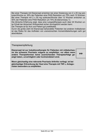 Seite 90 von 184
Bei einer Therapie mit Etanercept erreichen bei einer Dosierung von 2 x 25 mg sub-
kutan/Woche ca. 35% der Patienten eine PASI Reduktion um 75% nach 12 Wochen.
Bei einer Therapie mit 2 x 50 mg subkutan/Woche über 12 Wochen erreichen ca.
50% der Patienten eine PASI Reduktion um 75% (Evidenzniveau 1).
Die klinische Erfahrung zeigt, dass eine Langzeittherapie auch über 24 Wochen un-
ter Erhalt der klinischen Wirksamkeit sicher durchgeführt werden kann.
Die Therapie ist für Arzt und Patient gut praktikabel.
Durch die große Zahl mit Etanercept behandelter Patienten bei anderen Indikationen
ist das Risiko für das Auftreten von unerwünschten Arzneimittelwirkungen sehr gut
abschätzbar.
Therapieempfehlung
Etanercept ist zur Induktionstherapie für Patienten mit mittelschwe-
rer bis schwerer Psoriasis vulgaris zu empfehlen, vor allem wenn
andere Therapieformen keine ausreichenden Therapieerfolge ge-
zeigt haben, unverträglich oder kontraindiziert sind.
!!
Wenn gleichzeitig eine relevante Psoriasis Arthritis vorliegt, ist bei
gleichzeitger Erkrankung der Haut eine Therapie mit TNF-α Antago-
nisten besonders zu empfehlen.
 