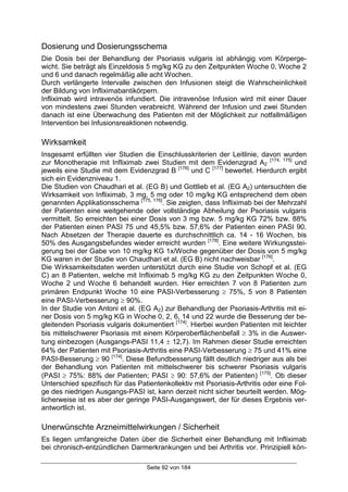 Seite 92 von 184
Dosierung und Dosierungsschema
Die Dosis bei der Behandlung der Psoriasis vulgaris ist abhängig vom Körperge-
wicht. Sie beträgt als Einzeldosis 5 mg/kg KG zu den Zeitpunkten Woche 0, Woche 2
und 6 und danach regelmäßig alle acht Wochen.
Durch verlängerte Intervalle zwischen den Infusionen steigt die Wahrscheinlichkeit
der Bildung von Infliximabantikörpern.
Infliximab wird intravenös infundiert. Die intravenöse Infusion wird mit einer Dauer
von mindestens zwei Stunden verabreicht. Während der Infusion und zwei Stunden
danach ist eine Überwachung des Patienten mit der Möglichkeit zur notfallmäßigen
Intervention bei Infusionsreaktionen notwendig.
Wirksamkeit
Insgesamt erfüllten vier Studien die Einschlusskriterien der Leitlinie, davon wurden
zur Monotherapie mit Infliximab zwei Studien mit dem Evidenzgrad A2
[174, 175]
und
jeweils eine Studie mit dem Evidenzgrad B [176]
und C [177]
bewertet. Hierdurch ergibt
sich ein Evidenzniveau 1.
Die Studien von Chaudhari et al. (EG B) und Gottlieb et al. (EG A2) untersuchten die
Wirksamkeit von Infliximab, 3 mg, 5 mg oder 10 mg/kg KG entsprechend dem oben
genannten Applikationsschema [175, 176]
. Sie zeigten, dass Infliximab bei der Mehrzahl
der Patienten eine weitgehende oder vollständige Abheilung der Psoriasis vulgaris
vermittelt. So erreichten bei einer Dosis von 3 mg bzw. 5 mg/kg KG 72% bzw. 88%
der Patienten einen PASI 75 und 45,5% bzw. 57,6% der Patienten einen PASI 90.
Nach Absetzen der Therapie dauerte es durchschnittlich ca. 14 - 16 Wochen, bis
50% des Ausgangsbefundes wieder erreicht wurden [178]
. Eine weitere Wirkungsstei-
gerung bei der Gabe von 10 mg/kg KG 1x/Woche gegenüber der Dosis von 5 mg/kg
KG waren in der Studie von Chaudhari et al. (EG B) nicht nachweisbar [176]
.
Die Wirksamkeitsdaten werden unterstützt durch eine Studie von Schopf et al. (EG
C) an 8 Patienten, welche mit Infliximab 5 mg/kg KG zu den Zeitpunkten Woche 0,
Woche 2 und Woche 6 behandelt wurden. Hier erreichten 7 von 8 Patienten zum
primären Endpunkt Woche 10 eine PASI-Verbesserung ≥ 75%, 5 von 8 Patienten
eine PASI-Verbesserung ≥ 90%.
In der Studie von Antoni et al. (EG A2) zur Behandlung der Psoriasis-Arthritis mit ei-
ner Dosis von 5 mg/kg KG in Woche 0, 2, 6, 14 und 22 wurde die Besserung der be-
gleitenden Psoriasis vulgaris dokumentiert [174]
. Hierbei wurden Patienten mit leichter
bis mittelschwerer Psoriasis mit einem Körperoberflächenbefall ≥ 3% in die Auswer-
tung einbezogen (Ausgangs-PASI 11,4 ± 12,7). Im Rahmen dieser Studie erreichten
64% der Patienten mit Psoriasis-Arthritis eine PASI-Verbesserung ≥ 75 und 41% eine
PASI-Besserung ≥ 90 [174]
. Diese Befundbesserung fällt deutlich niedriger aus als bei
der Behandlung von Patienten mit mittelschwerer bis schwerer Psoriasis vulgaris
(PASI ≥ 75%: 88% der Patienten; PASI ≥ 90: 57,6% der Patienten) [175]
. Ob dieser
Unterschied spezifisch für das Patientenkollektiv mit Psoriasis-Arthritis oder eine Fol-
ge des niedrigen Ausgangs-PASI ist, kann derzeit nicht sicher beurteilt werden. Mög-
licherweise ist es aber der geringe PASI-Ausgangswert, der für dieses Ergebnis ver-
antwortlich ist.
Unerwünschte Arzneimittelwirkungen / Sicherheit
Es liegen umfangreiche Daten über die Sicherheit einer Behandlung mit Infliximab
bei chronisch-entzündlichen Darmerkrankungen und bei Arthritis vor. Prinzipiell kön-
 
