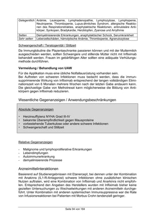 Seite 94 von 184
Gelegentlich Anämie, Leukopenie, Lymphadenopathie, Lymphozytose, Lymphopenie,
Neutropenie, Thrombopenie, Lupus-ähnliches Syndrom, allergische Reaktio-
nen des Respirationstraktes, anaphylaktische Reaktionen, antinukleäre Anti-
körper, Synkopen, Bradykardie, Herzklopfen, Zyanose und Arrythmie
Selten Demyelinisierende Erkrankungen, anaphylaktischer Schock, Serumkrankheit
Sehr selten Leberzellschäden, hämolytische Anämie, Thrombopenie, Agranulozytose
Schwangerschaft / Teratogenität / Stillzeit
Da Immunglobuline die Plazentaschranke passieren können und mit der Muttermilch
ausgeschieden werden, sollten Schwangere und stillende Mütter nicht mit Infliximab
behandelt werden. Frauen im gebärfähigen Alter sollten eine adäquate Verhütungs-
methode durchführen.
Vermeidung / Behandlung von UAW
Für die Applikation muss eine übliche Notfallausrüstung vorhanden sein.
Bei Auftreten von schweren Infektionen muss bedacht werden, dass die immun-
supprimierende Wirkung von Infliximab entsprechend der langen vollständigen Elimi-
nationszeit von 6 Monaten mehrere Wochen nach der letzten Gabe andauern kann.
Die gleichzeitige Gabe von Methotrexat kann möglicherweise die Bildung von Anti-
körpern gegen Infliximab reduzieren.
Wesentliche Gegenanzeigen / Anwendungsbeschränkungen
Absolute Gegenanzeigen
! Herzinsuffizienz NYHA Grad III-IV
! bekannte Überempfindlichkeit gegen Mausproteine
! vorbestehende Tuberkulose oder andere schwere Infektionen
! Schwangerschaft und Stillzeit
Relative Gegenanzeigen
- Malignome und lymphoproliferative Erkrankungen
- Lebendimpfungen
- Autoimmunerkrankung
- demyelinisierende Prozesse
Arzneimittelinteraktionen
Basierend auf Studienergebnissen mit Etanercept, bei dennen unter der Kombination
mit Anakinra (IL1-R-Antagonist) schwere Infektionen ohne zusätzlichen klinischen
Nutzen auftraten, wird eine Kombination von Infliximab und Anarkinra nicht empfoh-
len. Entsprechend den Angaben des Herstellers wurden mit Infliximab bisher keine
gezielten Untersuchungen zu Wechselwirkungen mit anderen Arzneimitteln durchge-
führt. Unter Kombination mit anderen systemischen Immunsuppressiva war die Rate
von Infusionsreaktionen bei Patienten mit Morbus Crohn tendenziell geringer.
 