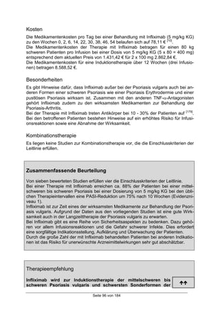 Seite 96 von 184
Kosten
Die Medikamentenkosten pro Tag bei einer Behandlung mit Infliximab (5 mg/kg KG)
zu den Wochen 0, 2, 6, 14, 22, 30, 38, 46, 54 belaufen sich auf 78,11 € [10]
.
Die Medikamentenkosten der Therapie mit Infliximab betragen für einen 80 kg
schweren Patienten pro Infusion bei einer Dosis von 5 mg/kg KG (5 x 80 = 400 mg)
entsprechend dem aktuellen Preis von 1.431,42 € für 2 x 100 mg 2.862,84 €.
Die Medikamentenkosten für eine Induktionstherapie über 12 Wochen (drei Infusio-
nen) betragen 8.588,52 €.
Besonderheiten
Es gibt Hinweise dafür, dass Infliximab außer bei der Psoriasis vulgaris auch bei an-
deren Formen einer schweren Psoriasis wie einer Psoriasis Erythrodermie und einer
pustlösen Psoriasis wirksam ist. Zusammen mit den anderen TNF-α-Antagonisten
gehört Infliximab zudem zu den wirksamsten Medikamenten zur Behandlung der
Psoriasis-Arthritis.
Bei der Therapie mit Infliximab treten Antikörper bei 10 - 30% der Patienten auf [179]
.
Bei den betroffenen Patienten bestehen Hinweise auf ein erhöhtes Risiko für Infusi-
onsreaktionen sowie eine Abnahme der Wirksamkeit.
Kombinationstherapie
Es liegen keine Studien zur Kombinationstherapie vor, die die Einschlusskriterien der
Leitlinie erfüllen.
Zusammenfassende Beurteilung
Von sieben bewerteten Studien erfüllen vier die Einschlusskriterien der Leitlinie.
Bei einer Therapie mit Infliximab erreichen ca. 88% der Patienten bei einer mittel-
schweren bis schweren Psoriasis bei einer Dosierung von 5 mg/kg KG bei den übli-
chen Therapieintervallen eine PASI-Reduktion um 75% nach 10 Wochen (Evidenzni-
veau 1).
Infliximab ist zur Zeit eines der wirksamsten Medikamente zur Behandlung der Psori-
asis vulgaris. Aufgrund der Daten aus den vorliegenden Studien ist eine gute Wirk-
samkeit auch in der Langzeittherapie der Psoriasis vulgaris zu erwarten.
Bei Infliximab gibt es eine Reihe von Sicherheitsaspekten zu bedenken. Dazu gehö-
ren vor allem Infusionsreaktionen und die Gefahr schwerer Infekte. Dies erfordert
eine sorgfältige Indikationsstellung, Aufklärung und Überwachung der Patienten.
Durch die große Zahl der mit Infliximab behandelten Patienten bei anderen Indikatio-
nen ist das Risiko für unerwünschte Arzneimittelwirkungen sehr gut abschätzbar.
Therapieempfehlung
Infliximab wird zur Induktionstherapie der mittelschweren bis
schweren Psoriasis vulgaris und schwersten Sonderformen der
!!
 