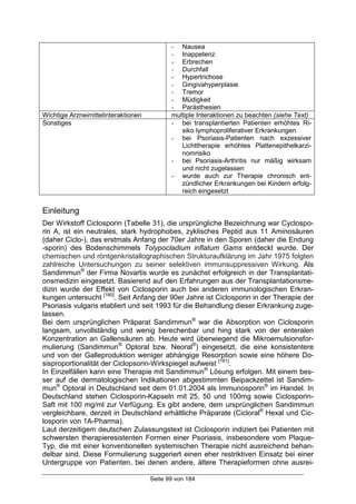 Seite 99 von 184
- Nausea
- Inappetenz
- Erbrechen
- Durchfall
- Hypertrichose
- Gingivahyperplasie
- Tremor
- Müdigkeit
- Parästhesien
Wichtige Arzneimittelinteraktionen multiple Interaktionen zu beachten (siehe Text)
Sonstiges - bei transplantierten Patienten erhöhtes Ri-
siko lymphoproliferativer Erkrankungen
- bei Psoriasis-Patienten nach exzessiver
Lichttherapie erhöhtes Plattenepithelkarzi-
nomrisiko
- bei Psoriasis-Arthritis nur mäßig wirksam
und nicht zugelassen
- wurde auch zur Therapie chronisch ent-
zündlicher Erkrankungen bei Kindern erfolg-
reich eingesetzt
Einleitung
Der Wirkstoff Ciclosporin (Tabelle 31), die ursprüngliche Bezeichnung war Cyclospo-
rin A, ist ein neutrales, stark hydrophobes, zyklisches Peptid aus 11 Aminosäuren
(daher Ciclo-), das erstmals Anfang der 70er Jahre in den Sporen (daher die Endung
-sporin) des Bodenschimmels Tolypocladium inflatum Gams entdeckt wurde. Der
chemischen und röntgenkristallographischen Strukturaufklärung im Jahr 1975 folgten
zahlreiche Untersuchungen zu seiner selektiven immunsuppressiven Wirkung. Als
Sandimmun®
der Firma Novartis wurde es zunächst erfolgreich in der Transplantati-
onsmedizin eingesetzt. Basierend auf den Erfahrungen aus der Transplantationsme-
dizin wurde der Effekt von Ciclosporin auch bei anderen immunologischen Erkran-
kungen untersucht [180]
. Seit Anfang der 90er Jahre ist Ciclosporin in der Therapie der
Psoriasis vulgaris etabliert und seit 1993 für die Behandlung dieser Erkrankung zuge-
lassen.
Bei dem ursprünglichen Präparat Sandimmun®
war die Absorption von Ciclosporin
langsam, unvollständig und wenig berechenbar und hing stark von der enteralen
Konzentration an Gallensäuren ab. Heute wird überwiegend die Mikroemulsionsfor-
mulierung (Sandimmun®
Optoral bzw. Neoral®
) eingesetzt, die eine konsistentere
und von der Galleproduktion weniger abhängige Resorption sowie eine höhere Do-
sisproportionalität der Ciclopsorin-Wirkspiegel aufweist [181]
.
In Einzelfällen kann eine Therapie mit Sandimmun®
Lösung erfolgen. Mit einem bes-
ser auf die dermatologischen Indikationen abgestimmten Beipackzettel ist Sandim-
mun®
Optoral in Deutschland seit dem 01.01.2004 als Immunosporin®
im Handel. In
Deutschland stehen Ciclosporin-Kapseln mit 25, 50 und 100mg sowie Ciclosporin-
Saft mit 100 mg/ml zur Verfügung. Es gibt andere, dem ursprünglichen Sandimmun
vergleichbare, derzeit in Deutschland erhältliche Präparate (Cicloral®
Hexal und Cic-
losporin von 1A-Pharma).
Laut derzeitigem deutschen Zulassungstext ist Ciclosporin indiziert bei Patienten mit
schwersten therapieresistenten Formen einer Psoriasis, insbesondere vom Plaque-
Typ, die mit einer konventionellen systemischen Therapie nicht ausreichend behan-
delbar sind. Diese Formulierung suggeriert einen eher restriktiven Einsatz bei einer
Untergruppe von Patienten, bei denen andere, ältere Therapieformen ohne ausrei-
 
