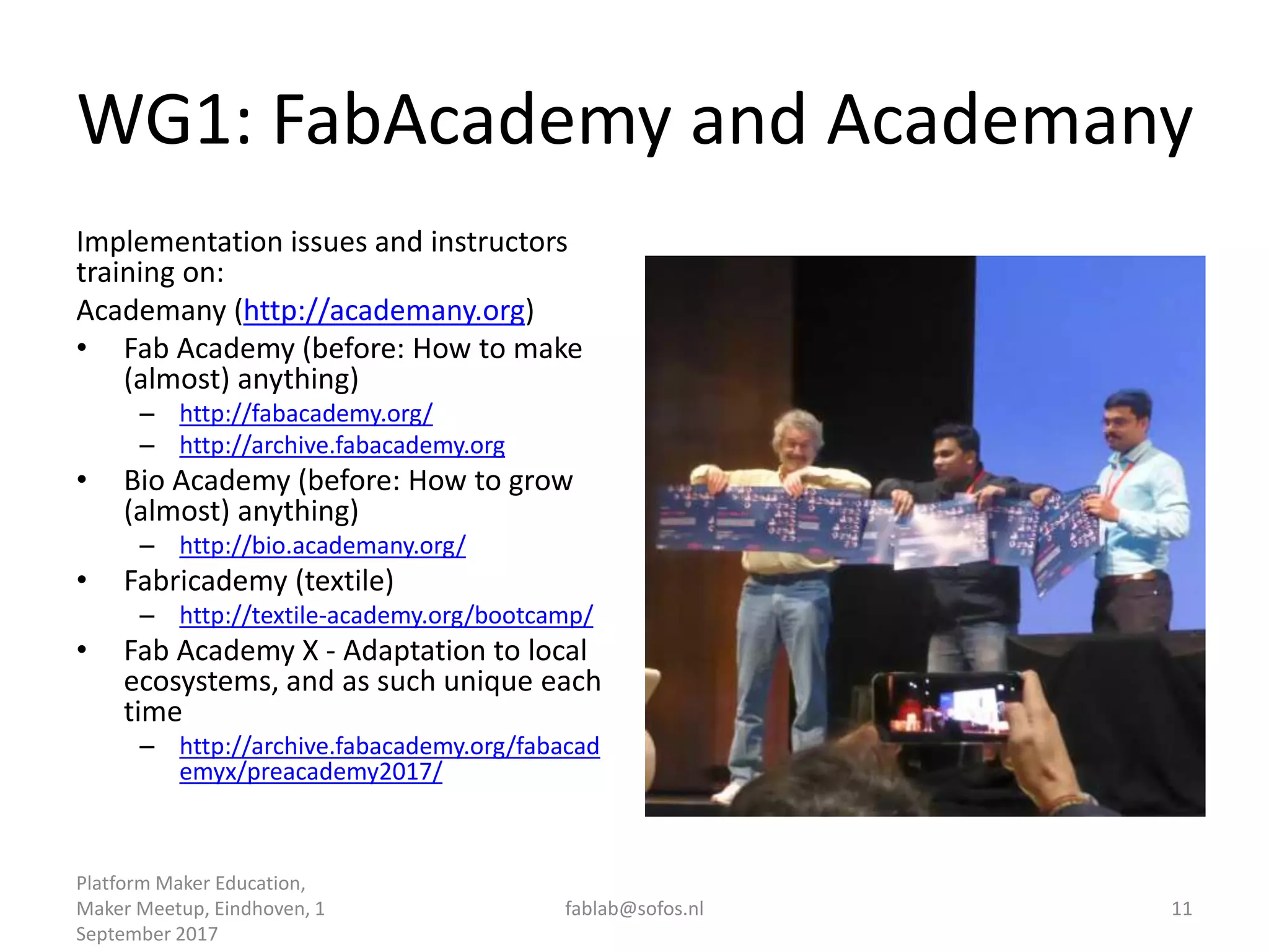 WG1: FabAcademy and Academany
Implementation issues and instructors
training on:
Academany (http://academany.org)
• Fab Academy (before: How to make
(almost) anything)
– http://fabacademy.org/
– http://archive.fabacademy.org
• Bio Academy (before: How to grow
(almost) anything)
– http://bio.academany.org/
• Fabricademy (textile)
– http://textile-academy.org/bootcamp/
• Fab Academy X - Adaptation to local
ecosystems, and as such unique each
time
– http://archive.fabacademy.org/fabacad
emyx/preacademy2017/
Platform Maker Education,
Maker Meetup, Eindhoven, 1
September 2017
fablab@sofos.nl 11
 