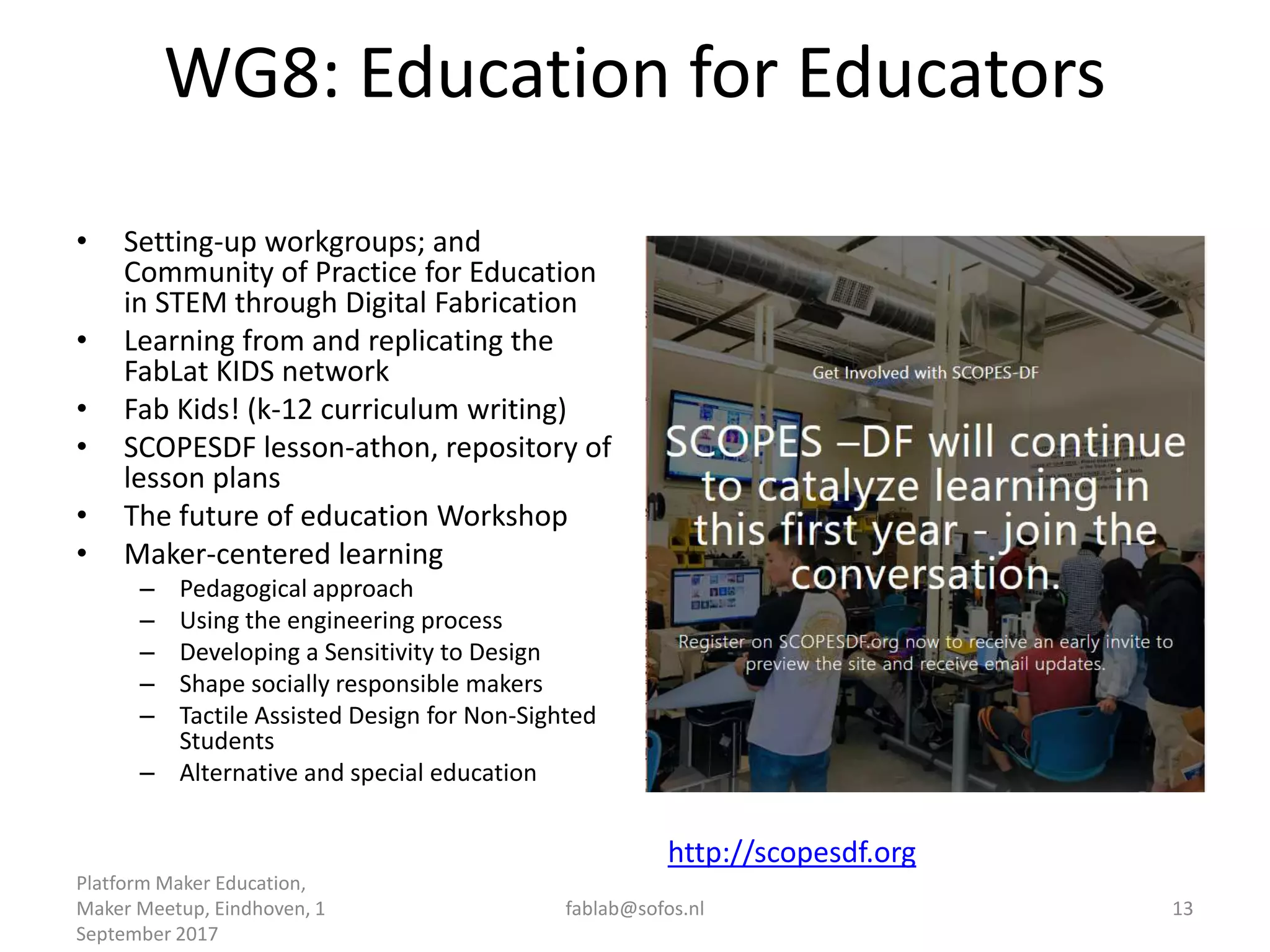 WG8: Education for Educators
• Setting-up workgroups; and
Community of Practice for Education
in STEM through Digital Fabrication
• Learning from and replicating the
FabLat KIDS network
• Fab Kids! (k-12 curriculum writing)
• SCOPESDF lesson-athon, repository of
lesson plans
• The future of education Workshop
• Maker-centered learning
– Pedagogical approach
– Using the engineering process
– Developing a Sensitivity to Design
– Shape socially responsible makers
– Tactile Assisted Design for Non-Sighted
Students
– Alternative and special education
Platform Maker Education,
Maker Meetup, Eindhoven, 1
September 2017
fablab@sofos.nl 13
http://scopesdf.org
 