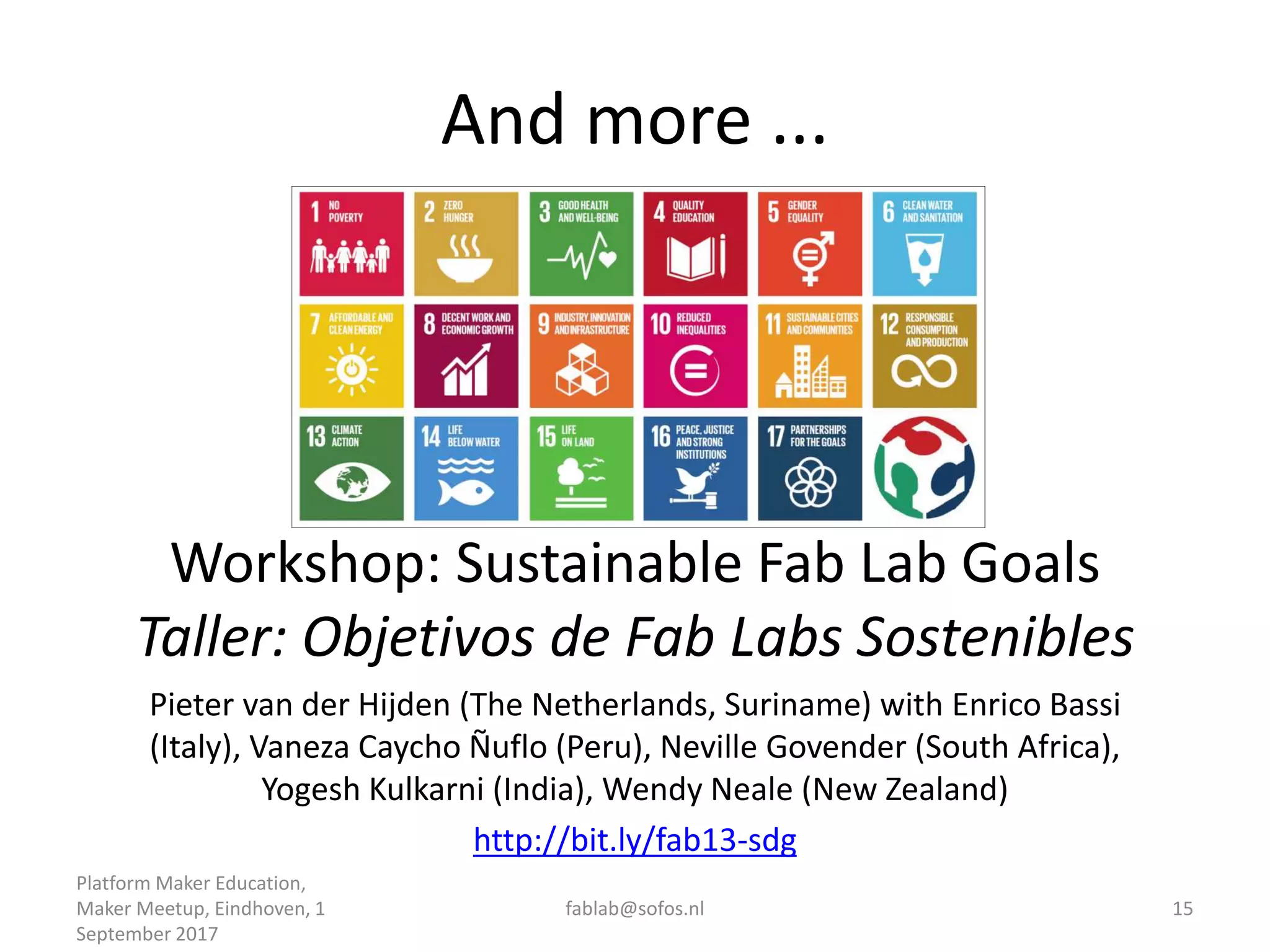 And more ...
Platform Maker Education,
Maker Meetup, Eindhoven, 1
September 2017
fablab@sofos.nl 15
Workshop: Sustainable Fab Lab Goals
Taller: Objetivos de Fab Labs Sostenibles
Pieter van der Hijden (The Netherlands, Suriname) with Enrico Bassi
(Italy), Vaneza Caycho Ñuflo (Peru), Neville Govender (South Africa),
Yogesh Kulkarni (India), Wendy Neale (New Zealand)
http://bit.ly/fab13-sdg
 