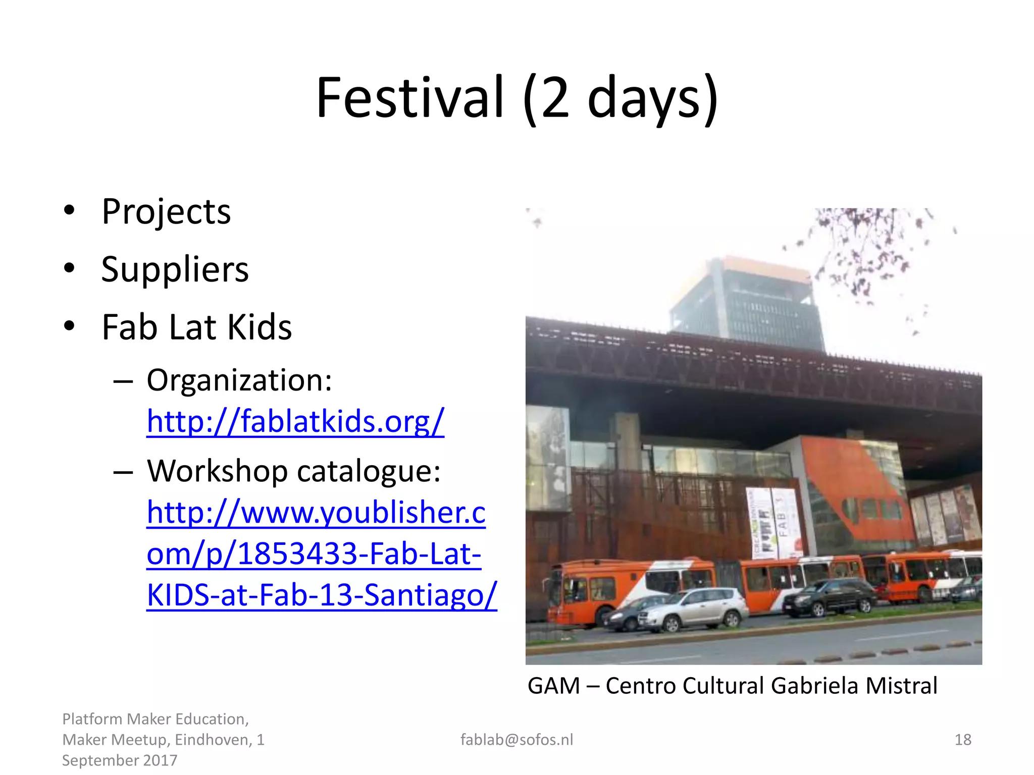 Festival (2 days)
• Projects
• Suppliers
• Fab Lat Kids
– Organization:
http://fablatkids.org/
– Workshop catalogue:
http://www.youblisher.c
om/p/1853433-Fab-Lat-
KIDS-at-Fab-13-Santiago/
Platform Maker Education,
Maker Meetup, Eindhoven, 1
September 2017
fablab@sofos.nl 18
GAM – Centro Cultural Gabriela Mistral
 