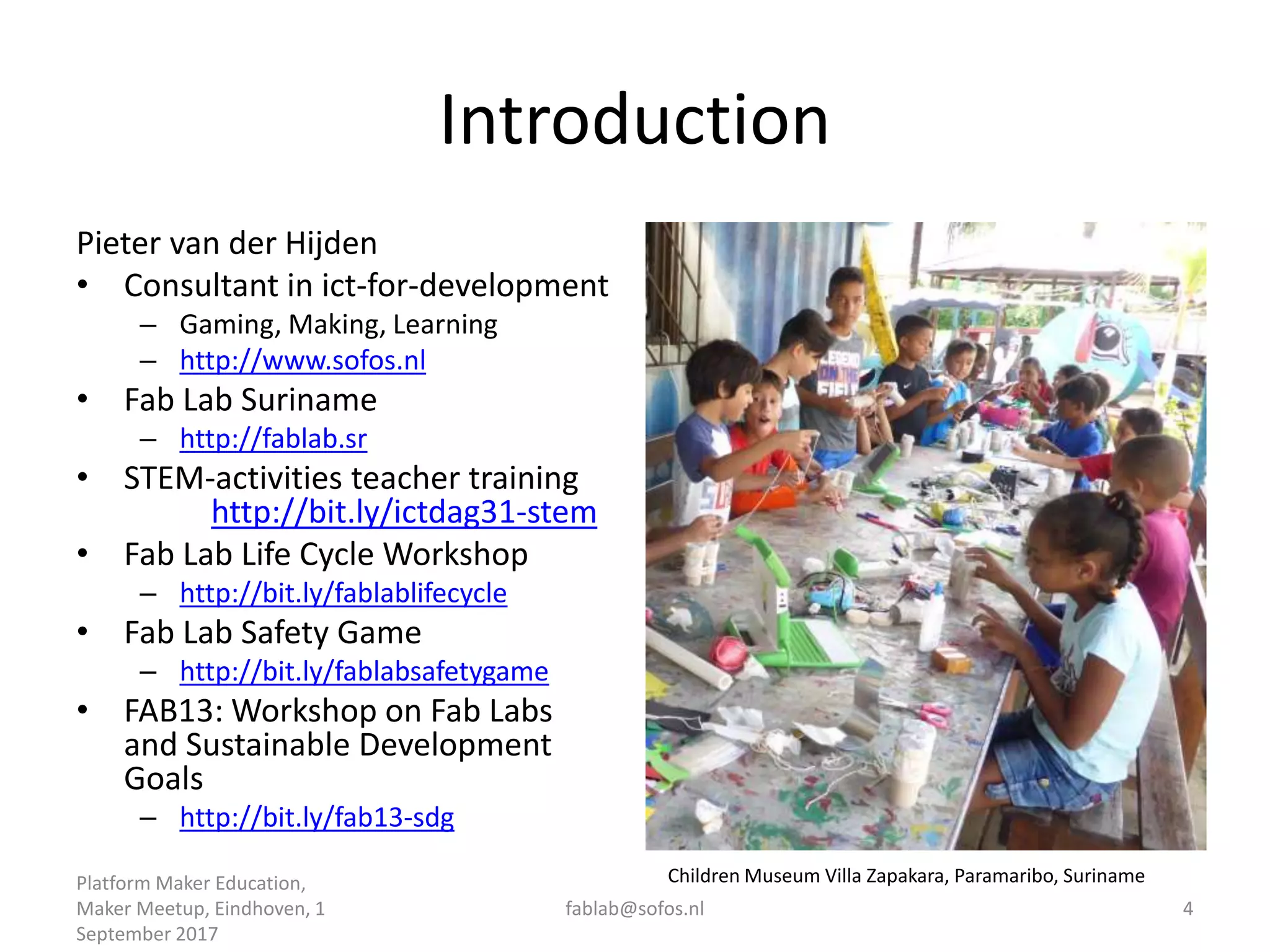 Introduction
Pieter van der Hijden
• Consultant in ict-for-development
– Gaming, Making, Learning
– http://www.sofos.nl
• Fab Lab Suriname
– http://fablab.sr
• STEM-activities teacher training
http://bit.ly/ictdag31-stem
• Fab Lab Life Cycle Workshop
– http://bit.ly/fablablifecycle
• Fab Lab Safety Game
– http://bit.ly/fablabsafetygame
• FAB13: Workshop on Fab Labs
and Sustainable Development
Goals
– http://bit.ly/fab13-sdg
Platform Maker Education,
Maker Meetup, Eindhoven, 1
September 2017
fablab@sofos.nl 4
Children Museum Villa Zapakara, Paramaribo, Suriname
 