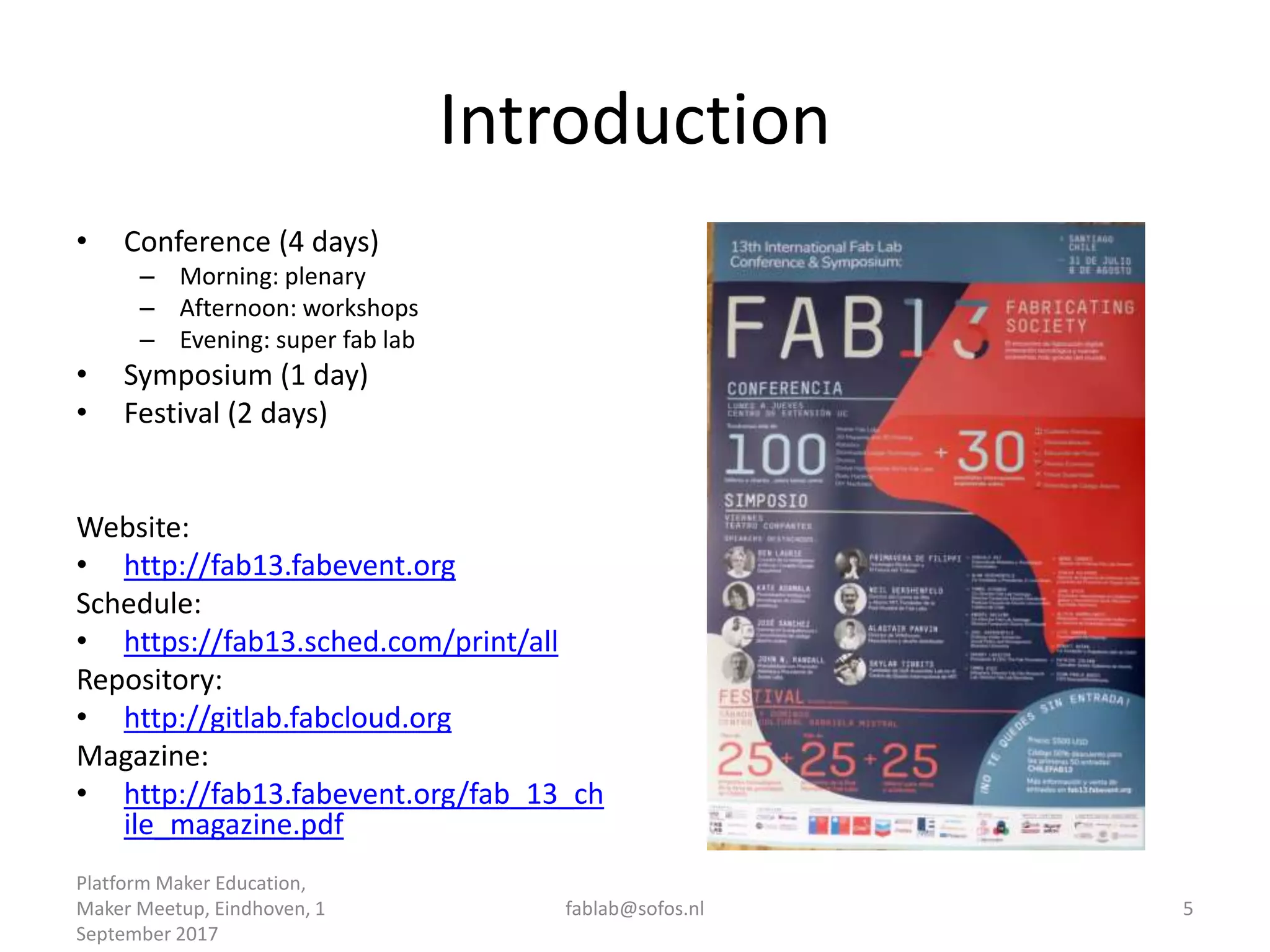 Introduction
• Conference (4 days)
– Morning: plenary
– Afternoon: workshops
– Evening: super fab lab
• Symposium (1 day)
• Festival (2 days)
Website:
• http://fab13.fabevent.org
Schedule:
• https://fab13.sched.com/print/all
Repository:
• http://gitlab.fabcloud.org
Magazine:
• http://fab13.fabevent.org/fab_13_ch
ile_magazine.pdf
Platform Maker Education,
Maker Meetup, Eindhoven, 1
September 2017
fablab@sofos.nl 5
 