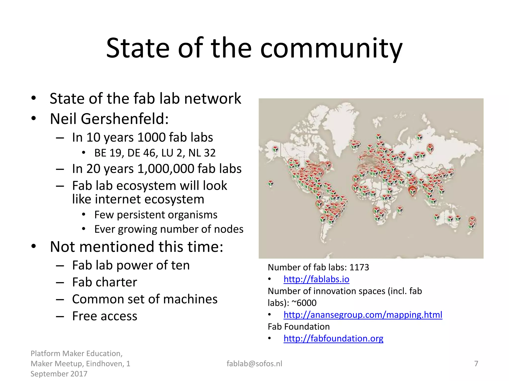 State of the community
• State of the fab lab network
• Neil Gershenfeld:
– In 10 years 1000 fab labs
• BE 19, DE 46, LU 2, NL 32
– In 20 years 1,000,000 fab labs
– Fab lab ecosystem will look
like internet ecosystem
• Few persistent organisms
• Ever growing number of nodes
• Not mentioned this time:
– Fab lab power of ten
– Fab charter
– Common set of machines
– Free access
Platform Maker Education,
Maker Meetup, Eindhoven, 1
September 2017
fablab@sofos.nl 7
Number of fab labs: 1173
• http://fablabs.io
Number of innovation spaces (incl. fab
labs): ~6000
• http://anansegroup.com/mapping.html
Fab Foundation
• http://fabfoundation.org
 