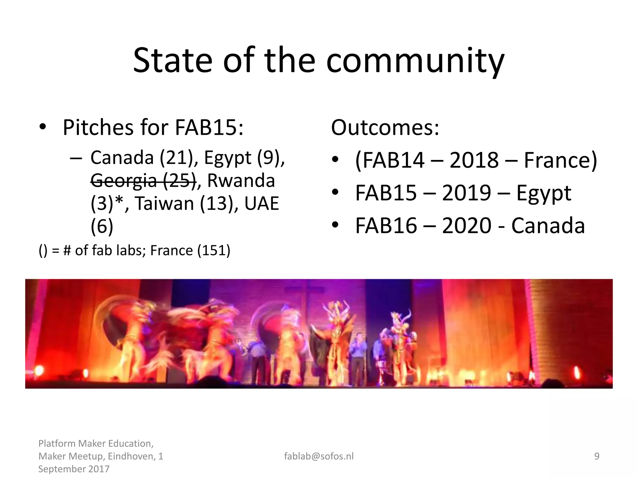 State of the community
• Pitches for FAB15:
– Canada (21), Egypt (9),
Georgia (25), Rwanda
(3)*, Taiwan (13), UAE
(6)
() = # of fab labs; France (151)
Outcomes:
• (FAB14 – 2018 – France)
• FAB15 – 2019 – Egypt
• FAB16 – 2020 - Canada
Platform Maker Education,
Maker Meetup, Eindhoven, 1
September 2017
fablab@sofos.nl 9
 