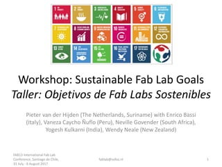 Workshop: Sustainable Fab Lab Goals
Taller: Objetivos de Fab Labs Sostenibles
Pieter van der Hijden (The Netherlands, Suriname) with Enrico Bassi
(Italy), Vaneza Caycho Ñuflo (Peru), Neville Govender (South Africa),
Yogesh Kulkarni (India), Wendy Neale (New Zealand)
FAB13 International Fab Lab
Conference, Santiago de Chile,
31 July - 6 August 2017
fablab@sofos.nl 1
 