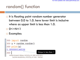 random() function
 It is floating point random number generator
between 0.0 to 1.0. here lower limit is inclusive
where as upper limit is less than 1.0.
 0<=N<1
 Examples:
Output is less than 1
VINOD KUMAR VERMA, PGT(CS), KV OEF KANPUR &
SACHIN BHARDWAJ, PGT(CS), KV NO.1 TEZPUR
for more updates visit: www.python4csip.com
 