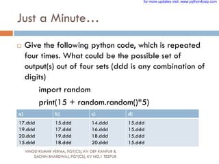 Just a Minute…
 Give the following python code, which is repeated
four times. What could be the possible set of
output(s) out of four sets (ddd is any combination of
digits)
import random
print(15 + random.random()*5)
a) b) c) d)
17.ddd
19.ddd
20.ddd
15.ddd
15.ddd
17.ddd
19.ddd
18.ddd
14.ddd
16.ddd
18.ddd
20.ddd
15.ddd
15.ddd
15.ddd
15.ddd
VINOD KUMAR VERMA, PGT(CS), KV OEF KANPUR &
SACHIN BHARDWAJ, PGT(CS), KV NO.1 TEZPUR
for more updates visit: www.python4csip.com
 