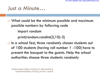 Just a Minute…
 What could be the minimum possible and maximum
possible numbers by following code
import random
print(random.randint(3,10)-3)
 In a school fest, three randomly chosen students out
of 100 students (having roll number 1 -100) have to
present the bouquet to the guests. Help the school
authorities choose three students randomly
VINOD KUMAR VERMA, PGT(CS), KV OEF KANPUR &
SACHIN BHARDWAJ, PGT(CS), KV NO.1 TEZPUR
for more updates visit: www.python4csip.com
 