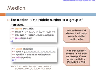 Median
 The median is the middle number in a group of
numbers.
With odd number of
elements it will simply
return the middle
position value
With even number of
elements, it will return
the average of value
at mid + mid-1 i.e.
(50+60)/2 = 55.0
VINOD KUMAR VERMA, PGT(CS), KV OEF KANPUR &
SACHIN BHARDWAJ, PGT(CS), KV NO.1 TEZPUR
for more updates visit: www.python4csip.com
 