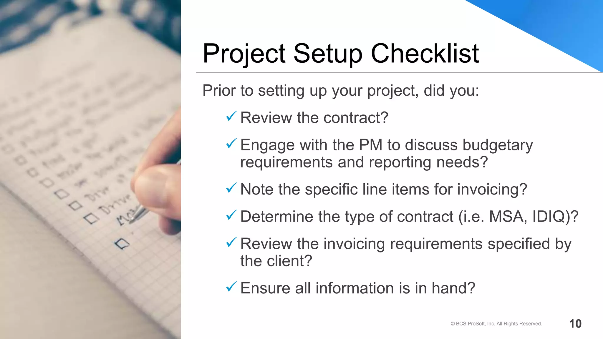Prior to setting up your project, did you:
 Review the contract?
 Engage with the PM to discuss budgetary
requirements and reporting needs?
 Note the specific line items for invoicing?
 Determine the type of contract (i.e. MSA, IDIQ)?
 Review the invoicing requirements specified by
the client?
 Ensure all information is in hand?
Project Setup Checklist
© BCS ProSoft, Inc. All Rights Reserved. 10
 