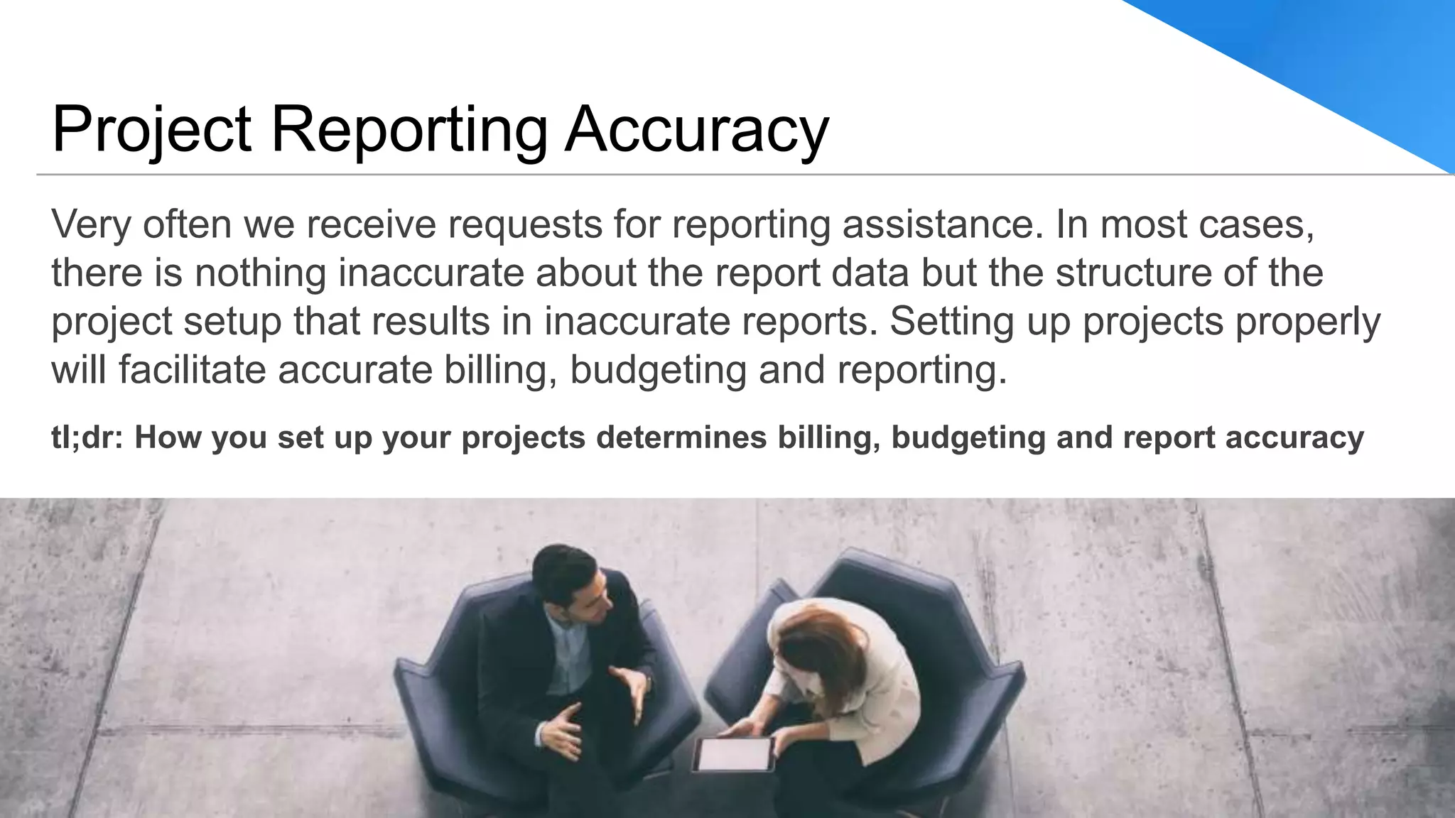 Very often we receive requests for reporting assistance. In most cases,
there is nothing inaccurate about the report data but the structure of the
project setup that results in inaccurate reports. Setting up projects properly
will facilitate accurate billing, budgeting and reporting.
tl;dr: How you set up your projects determines billing, budgeting and report accuracy
Project Reporting Accuracy
© BCS ProSoft, Inc. All Rights Reserved. 11
 