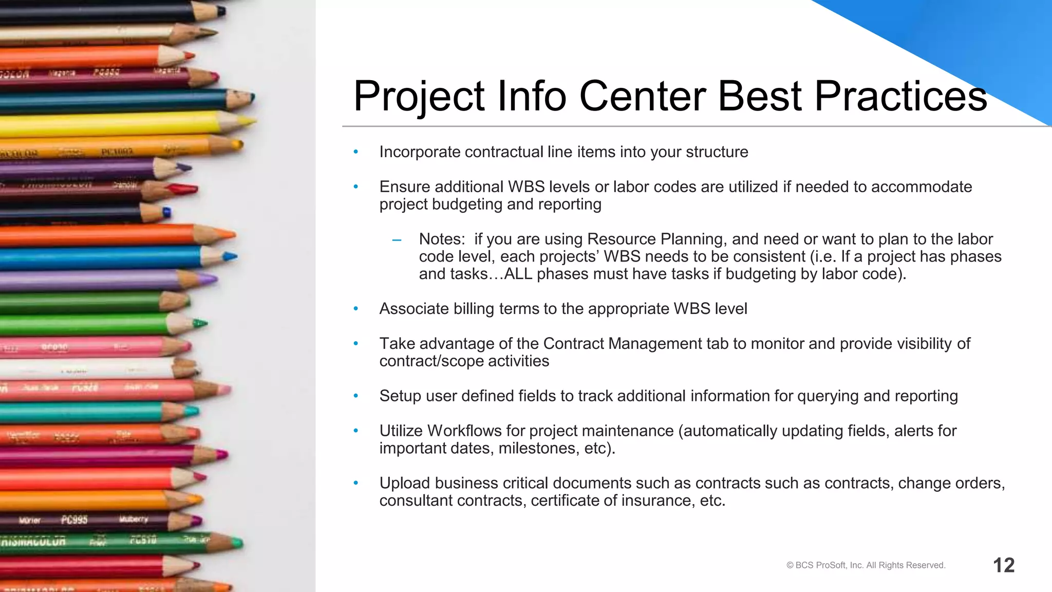 • Incorporate contractual line items into your structure
• Ensure additional WBS levels or labor codes are utilized if needed to accommodate
project budgeting and reporting
– Notes: if you are using Resource Planning, and need or want to plan to the labor
code level, each projects’ WBS needs to be consistent (i.e. If a project has phases
and tasks…ALL phases must have tasks if budgeting by labor code).
• Associate billing terms to the appropriate WBS level
• Take advantage of the Contract Management tab to monitor and provide visibility of
contract/scope activities
• Setup user defined fields to track additional information for querying and reporting
• Utilize Workflows for project maintenance (automatically updating fields, alerts for
important dates, milestones, etc).
• Upload business critical documents such as contracts such as contracts, change orders,
consultant contracts, certificate of insurance, etc.
Project Info Center Best Practices
© BCS ProSoft, Inc. All Rights Reserved. 12
 