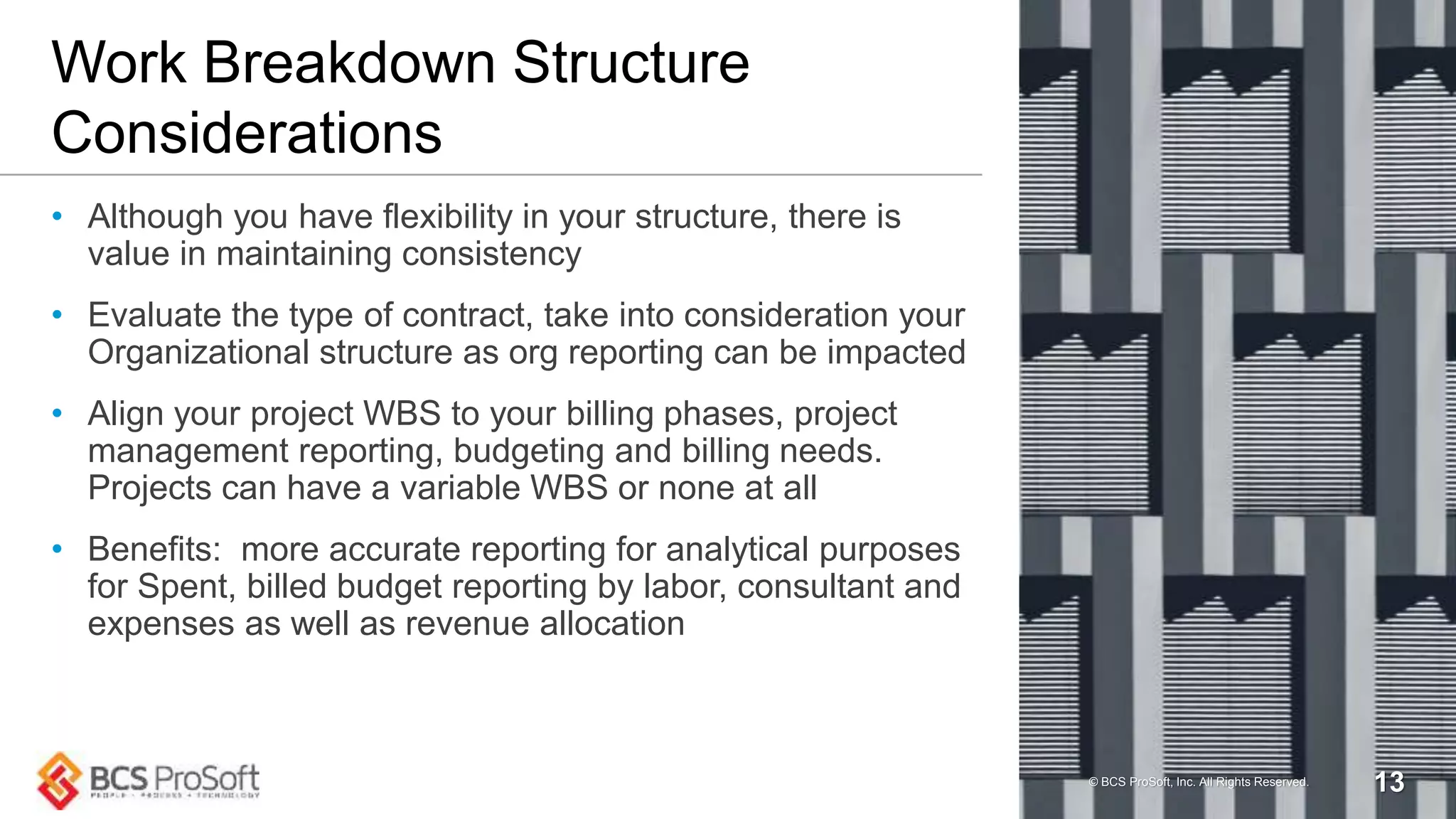 Work Breakdown Structure
Considerations
• Although you have flexibility in your structure, there is
value in maintaining consistency
• Evaluate the type of contract, take into consideration your
Organizational structure as org reporting can be impacted
• Align your project WBS to your billing phases, project
management reporting, budgeting and billing needs.
Projects can have a variable WBS or none at all
• Benefits: more accurate reporting for analytical purposes
for Spent, billed budget reporting by labor, consultant and
expenses as well as revenue allocation
© BCS ProSoft, Inc. All Rights Reserved. 13
 