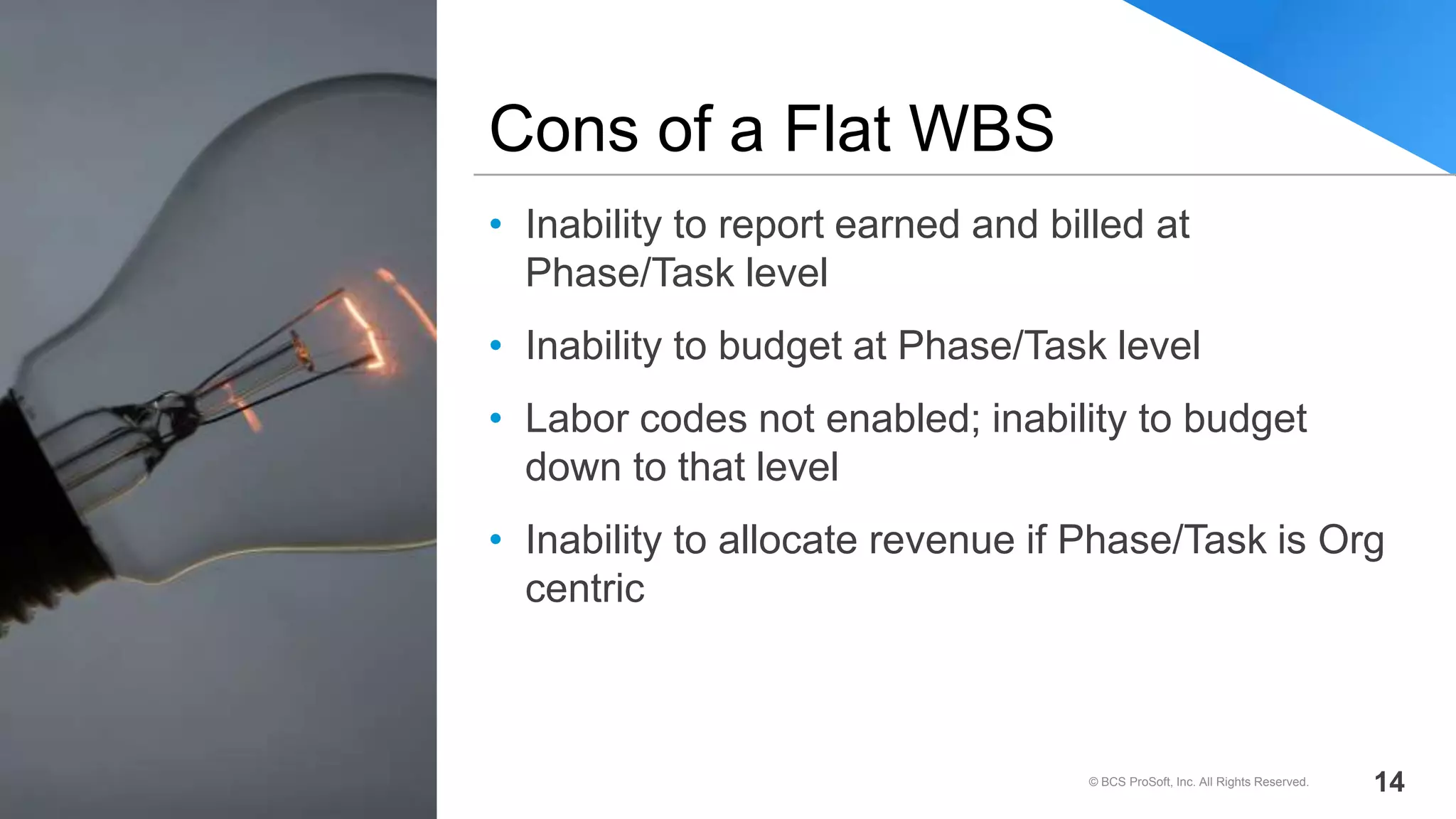 • Inability to report earned and billed at
Phase/Task level
• Inability to budget at Phase/Task level
• Labor codes not enabled; inability to budget
down to that level
• Inability to allocate revenue if Phase/Task is Org
centric
Cons of a Flat WBS
© BCS ProSoft, Inc. All Rights Reserved. 14
 