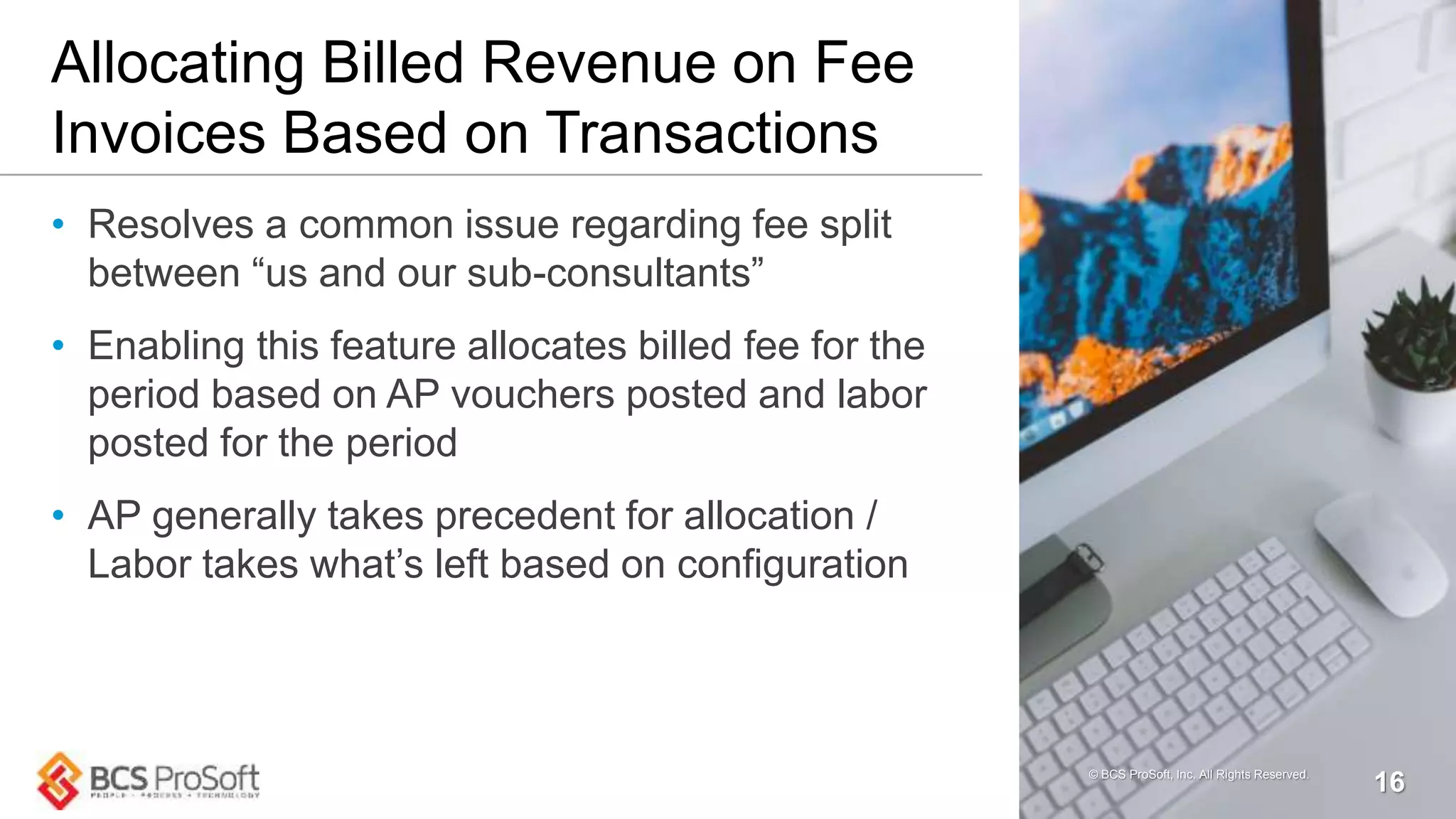 Allocating Billed Revenue on Fee
Invoices Based on Transactions
• Resolves a common issue regarding fee split
between “us and our sub-consultants”
• Enabling this feature allocates billed fee for the
period based on AP vouchers posted and labor
posted for the period
• AP generally takes precedent for allocation /
Labor takes what’s left based on configuration
© BCS ProSoft, Inc. All Rights Reserved.
16
 