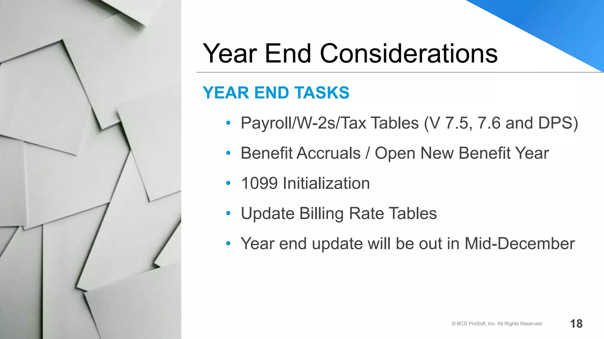 YEAR END TASKS
• Payroll/W-2s/Tax Tables (V 7.5, 7.6 and DPS)
• Benefit Accruals / Open New Benefit Year
• 1099 Initialization
• Update Billing Rate Tables
• Year end update will be out in Mid-December
Year End Considerations
© BCS ProSoft, Inc. All Rights Reserved. 18
 
